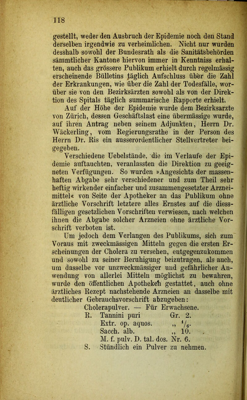 gestellt, weder den Ausbruch der Epidemie noch den Stand derselben irgendwie zu verheimlichen. Nicht nur wurden desshalb sowohl der Bundesrath als die Sanitätsbehörden sämmtlicher Kantone hiervon immer in Kenntniss erhal- ten, auch das grössere Publikum erhielt durch regelmässig erscheinende Bülletins täglich Aufschluss über die Zahl der Erkrankungen, wie über die Zahl der Todesfälle, wor- über sie von den Bezirksärzten sowohl als von der Direk- tion des Spitals täglich summarische Kapporte erhielt. Auf der Höhe der Epidemie wurde dem Bezirksarzte von Zürich, dessen Geschäftslast eine übermässige wurde, auf ihren Antrag neben seinem Adjunkten, Herrn Dr. Wäckerling, vom Regierungsrathe in der Person des Herrn Dr. Ris ein ausserordentlicher Stellvertreter bei- gegeben. Verschiedene üebelstände, die im Verlaufe der Epi- demie auftauchten, veranlassten die Direktion zu geeig- neten Verfügungen. So wurden »Angesichts der massen- haften Abgabe sehr verschiedener und zum Theil sehr heftig wirkender einfacher und zusammengesetzter Arznei- mittel« von Seite der Apotheker an das Publikum ohne ärztliche Vorschrift letztere alles Ernstes auf die diess- fälligen gesetzlichen Vorschriften verwiesen, nach welchen ihnen die Abgabe solcher Arzneien ohne ärztliche Vor- schrift verboten ist. Um jedoch dem Verlangen des Publikums, sich zum' Voraus mit zweckmässigen Mitteln gegen die ersten Er- scheinungen der Cholera zu versehen, eutgegenzukommen und sowohl zu seiner Beruhigung beizutragen, als auch, um dasselbe vor unzweckmässiger und gefährlicher An- wendung von allerlei Mitteln möglichst zu bewahren, wurde den ölfentlichen Apothekeh gestattet, auch ohne ärztliches Rezept nachstehende Arzneien an dasselbe mit deutlicher Gebrauchsvorschrift abzugeben: Cholerapulver. — Für Erwachsene. R. Tannini puri Gr. 2. Extr. op. aquos. „ '/e- Sacch. alb. ,,10. M. f. pulv. D. tal. dos. Nr. 6. S. Stündlich ein Pulver zu nehmen.