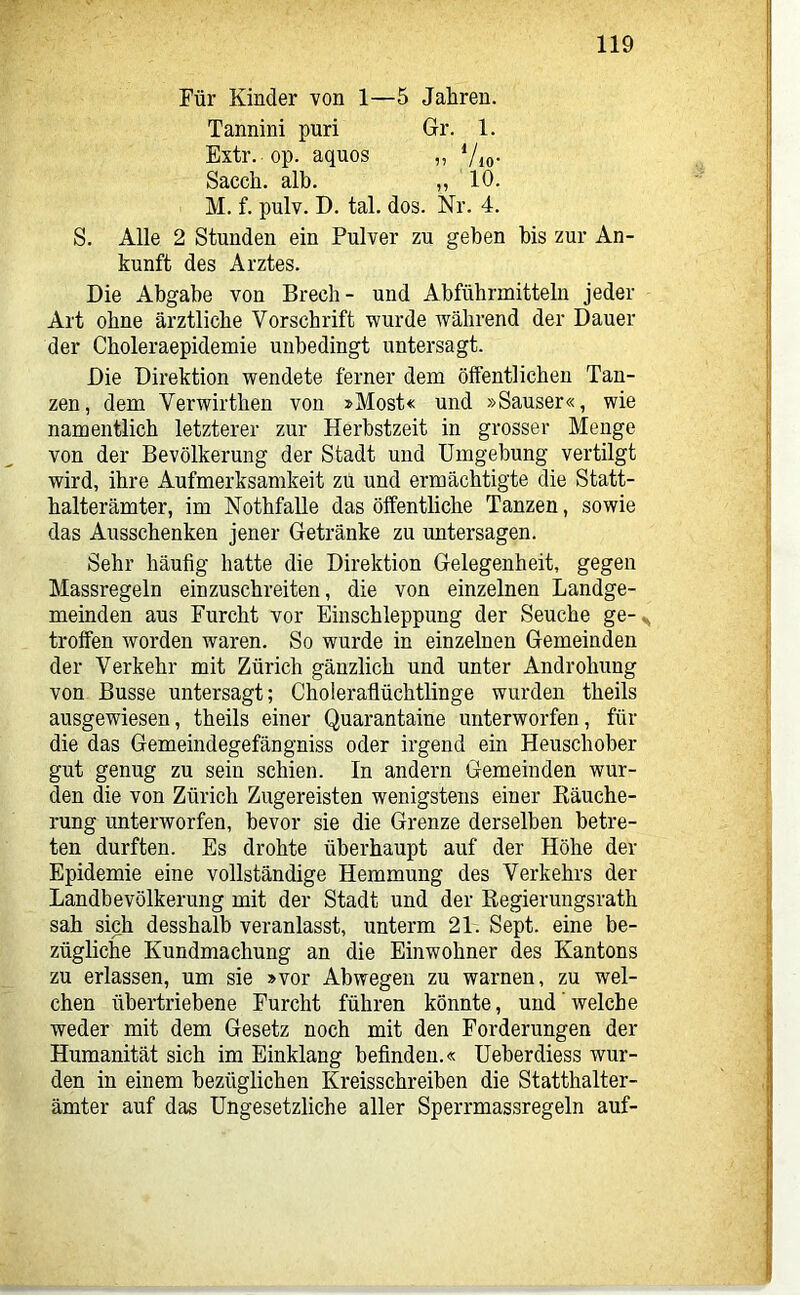 Für Kinder von 1—5 Jahren. Tannini puri Gr. 1. Extr. op. aquos „ Vio- Sacch. alb. „ 10. M. f. pulv. D. tal. dos. Nr. 4. S. Alle 2 Stunden ein Pulver zu geben bis zur An- kunft des Arztes. Die Abgabe von Brecb- und Abführmitteln jeder Art ohne ärztliche Vorschrift wurde während der Dauer der Cboleraepidemie unbedingt untersagt. Die Direktion wendete ferner dem öffentlichen Tan- zen, dem Verwirthen von »Most« und »Sauser«, wie namentlich letzterer zur Herbstzeit in grosser Menge von der Bevölkerung der Stadt und Umgebung vertilgt wird, ihre Aufmerksamkeit zu und ermächtigte die Statt- halterämter, im Nothfalle das ölfentliche Tanzen, sowie das Ausschenken jener Getränke zu untersagen. Sehr häufig hatte die Direktion Gelegenheit, gegen Massregeln einzuschreiten, die von einzelnen Landge- meinden aus Furcht vor Einschleppung der Seuche ge-^ troffen worden waren. So wurde in einzelnen Gemeinden der Verkehr mit Zürich gänzlich und unter Androhung von Busse untersagt; Choieraflüchtlinge wurden theils ausgewiesen, theils einer Quarantaine unterworfen, für die das Gemeindegefängniss oder irgend ein Heuschober gut genug zu sein schien. In andern Gemeinden wur- den die von Zürich Zugereisten wenigstens einer Räuche- rung unterworfen, bevor sie die Grenze derselben betre- ten durften. Es drohte überhaupt auf der Höhe der Epidemie eine vollständige Hemmung des Verkehrs der Landbevölkerung mit der Stadt und der Regierungsrath sah sich desshalb veranlasst, unterm 21. Sept. eine be- zügliche Kundmachung an die Einwohner des Kantons zu erlassen, um sie »vor Abwegen zu warnen, zu wel- chen übertriebene Furcht führen könnte, und welche weder mit dem Gesetz noch mit den Forderungen der Humanität sich im Einklang befinden.« Ueberdiess wur- den in einem bezüglichen Kreisschreiben die Statthalter- ämter auf das Ungesetzliche aller Sperrmassregeln auf-