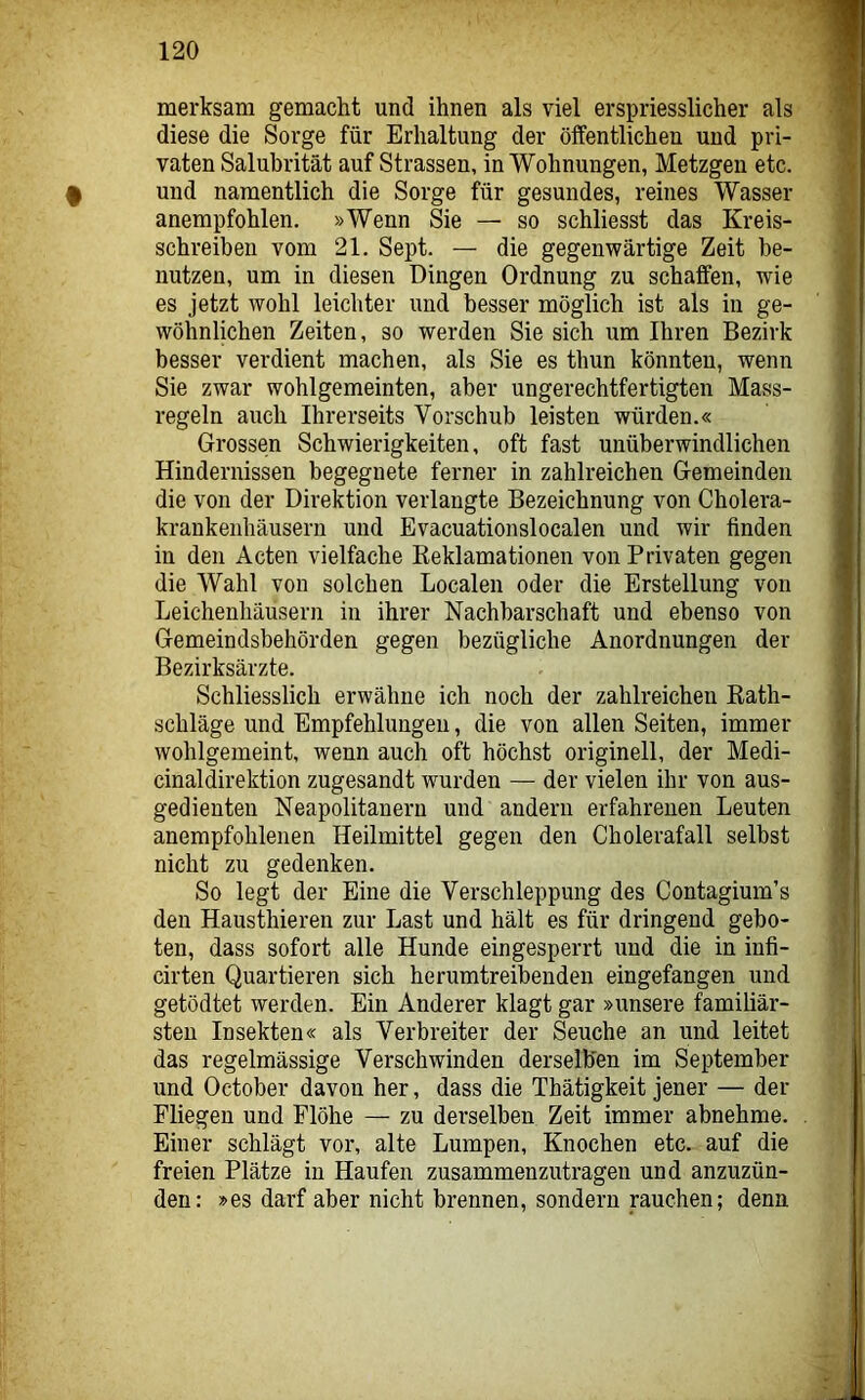 f merksam gemacht und ihnen als viel erspriesslicher als diese die Sorge für Erhaltung der öffentlichen und pri- vaten Salubrität auf Strassen, in Wohnungen, Metzgen etc. und namentlich die Sorge für gesundes, reines Wasser anempfohlen. »Wenn Sie — so schliesst das Kreis- schreiben vom 21. Sept. — die gegenwärtige Zeit be- nutzen, um in diesen Dingen Ordnung zu schaffen, wie es jetzt wohl leichter und besser möglich ist als in ge- wöhnlichen Zeiten, so werden Sie sich um Ihren Bezirk besser verdient machen, als Sie es thun könnten, wenn Sie zwar wohlgemeinten, aber ungerechtfertigten Mass- regeln auch Ihrerseits Vorschub leisten würden.« Grossen Schwierigkeiten, oft fast unüberwindlichen Hindernissen begegnete ferner in zahlreichen Gemeinden die von der Direktion verlangte Bezeichnung von Cholera- krankenhäusern und Evacuationslocalen und wir finden in den Acten vielfache Keklamationen von Privaten gegen die Wahl von solchen Localen oder die Erstellung von Leichenhäusern in ihrer Nachbarschaft und ebenso von Gemeindsbehörden gegen bezügliche Anordnungen der Bezirksärzte. Schliesslich erwähne ich noch der zahlreichen Kath- schläge und Empfehlungen, die von allen Seiten, immer wohlgemeint, wenn auch oft höchst originell, der Medi- cinaldirektion zugesandt wurden — der vielen ihr von aus- gedienten Neapolitanern und andern erfahrenen Leuten anempfohlenen Heilmittel gegen den Cholerafall selbst nicht zu gedenken. So legt der Eine die Verschleppung des Contagium’s den Hausthieren zur Last und hält es für dringend gebo- ten, dass sofort alle Hunde eingesperrt und die in infi- cirten Quartieren sich herumtreibenden eingefangen und getödtet werden. Ein Anderer klagt gar »unsere familiär- sten Insekten« als Verbreiter der Seuche an und leitet das regelmässige Verschwinden derselben im September und October davon her, dass die Thätigkeit jener — der Fliegen und Flöhe — zu derselben Zeit immer abnehme. Einer schlägt vor, alte Lumpen, Knochen etc. auf die freien Plätze in Haufen zusammenzutragen und anzuzün- den: »es darf aber nicht brennen, sondern rauchen; denn