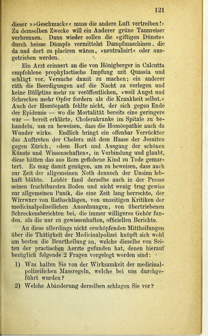 dieser »»Geschmack«« muss die andere Luft vertreiben!« Zu demselben Zwecke will ein Anderer grüne Tannreiser verbrennen. Dann wieder sollen die »giftigen Dünste« durch heisse Dämpfe vermittelst Dampfmaschinen, die da und dort zu placiren wären, »neutralisirt« oder aus- getrieben werden. Ein Arzt erinnert an die von Hönigberger in Calcutta empfohlene propbylactische Impfung mit Quassia und schlägt vor, Versuche damit zu machen; ein anderer räth die Beerdigungen auf die Nacht zu verlegen und keine Bülfetins mehr zu veröffentlichen, »weil Angst und Schrecken mehr Opfer fordern als die Krankheit selbst.« Auch der Homöopath fehlte nicht, der sich gegen Ende der Epidemie — wo die Mortalität bereits eine geringere war — bereit erklärte, Cholerakranke im Spitale zu be- handeln, um zu beweisen, dass die Homöopathie auch da Wunder wirke. Endlich bringt ein offenbar Verrückter das Auftreten der Cholera mit dem Hasse der Jesuiten gegen Zürich, »dem Hort und Ausgang der schönen Künste und Wissenschaften«, in Verbindung und glaubt, diese hätten das aus Eom geflohene Kind zu Tode gemar- tert. Es mag damit genügen, um zu beweisen, dass auch zur Zeit der allgemeinen Noth dennoch der Unsinn leb- haft blühte. Leider fand derselbe auch in der Presse seinen fruchtbarsten Boden und nicht wenig trug gewiss zur allgemeinen Panik, die eine Zeit lang herrschte, der Wirrwarr von Kathschlägen, von unzeitigen Kritiken der medicinalpolizeilichen Anordnungen, von übertriebenen Schreckensberichten bei, die immer willigeres Gehör fan- den, als die nur zu gewissenhaften, officiellen Berichte. An diese allerdings nicht erschöpfenden Mittheilungen über die Thätigkeit der Medicinalpolizei knüpft sich wohl am besten die Beurtheilung an, welche dieselbe von Sei- ten der practischen Aerzte gefunden hat, denen hierauf bezüglich folgende 2 Fragen vorgelegt worden sind; ’ 1) Was halten Sie von der Wirksamkeit der medicinal- polizeilichen Massregeln, welche bei uns durchge- führt wurden? 2) Welche Abänderung derselben schlagen Sie vor?