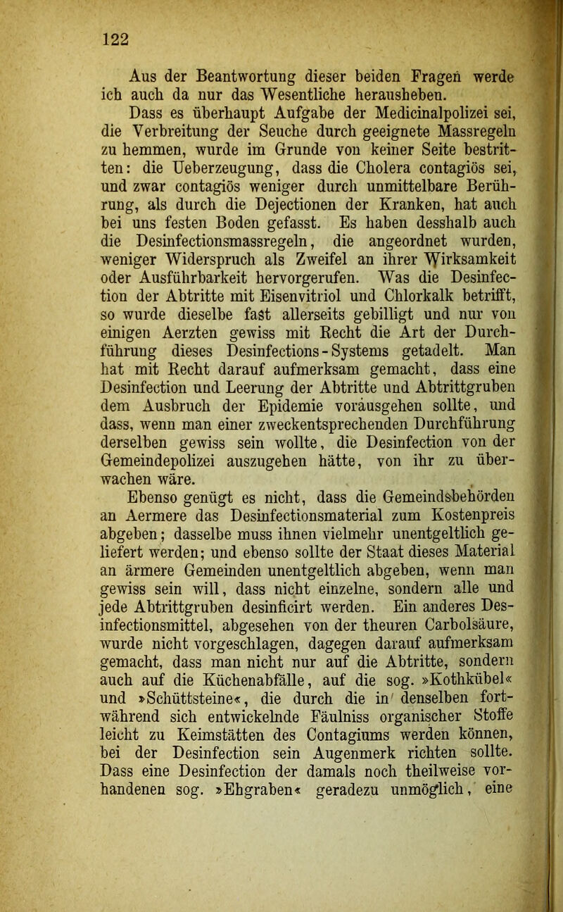 Aus der Beantwortung dieser beiden Fragen werde ich auch da nur das Wesentliche herausheben. Dass es überhaupt Aufgabe der Medicinalpolizei sei, die Verbreitung der Seuche durch geeignete Massregeln zu hemmen, wurde im Grunde von keiner Seite bestrit- ten: die Ueberzeugung, dass die Cholera contagiös sei, und zwar contagiös weniger durch unmittelbare Berüh- rung, als durch die Dejectionen der Kranken, hat auch bei uns festen Boden gefasst. Es haben desshalb auch die Desinfectionsmassregeln, die angeordnet wurden, weniger Widerspruch als Zweifel an ihrer ^Wirksamkeit oder Ausführbarkeit hervorgerufen. Was die Desinfec- tion der Abtritte mit Eisenvitriol und Chlorkalk betrifft, so wurde dieselbe fast allerseits gebilligt und nur von einigen Aerzten gewiss mit Recht die Art der Durch- führung dieses Desinfections - Systems getadelt. Man hat mit Recht darauf aufmerksam gemacht, dass eine Desinfection und Leerung der Abtritte und Abtrittgruben dem Ausbruch der Epidemie voräusgehen sollte, und dass, wenn man einer zweckentsprechenden Durchführung derselben gewiss sein wollte, die Desinfection von der Gemeindepolizei auszugehen hätte, von ihr zu über- wachen wäre. Ebenso genügt es nicht, dass die Gemeindsbehörden an Aermere das Desinfectionsmaterial zum Kostenpreis abgeben; dasselbe muss ihnen vielmehr unentgeltlich ge- liefert werden; und ebenso sollte der Staat dieses Material an ärmere Gemeinden unentgeltlich abgeben, wenn man gewiss sein will, dass nicht einzelne, sondern alle und jede Abtrittgruben desinficirt werden. Ein anderes Des- infectionsmittel, abgesehen von der theuren Carbolsäure, wurde nicht vorgeschlagen, dagegen darauf aufmerksam gemacht, dass man nicht nur auf die Abtritte, sondern auch auf die Küchenabfälle, auf die sog. »Kothkübel« und »Schüttsteine«, die durch die in' denselben fort- während sich entwickelnde Fäulniss organischer Stoffe leicht zu Keimstätten des Contagiums werden können, bei der Desinfection sein Augenmerk richten sollte. Dass eine Desinfection der damals noch theilweise vor- handenen sog. »Ehgraben« geradezu unmöglich, eine