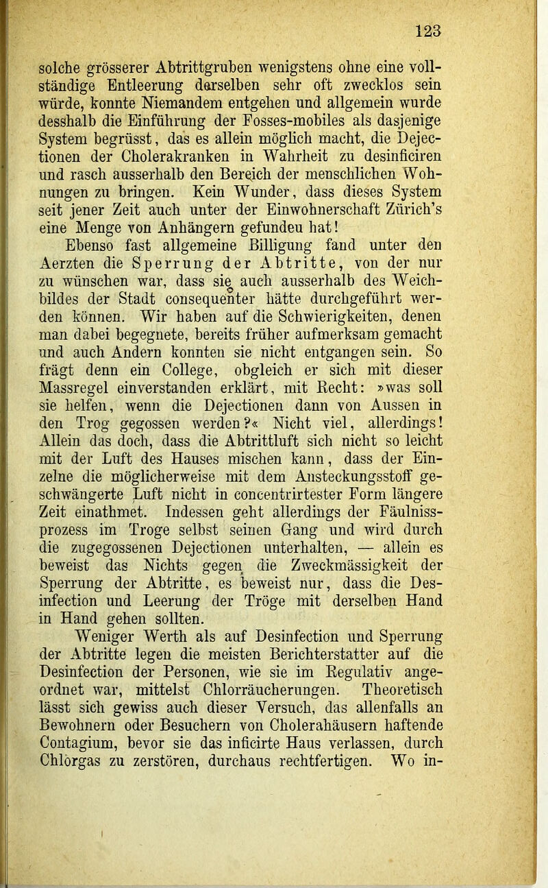solche grösserer Abtrittgruben wenigstens ohne eine voll- ständige Entleerung derselben sehr oft zwecklos sein würde, konnte Niemandem entgehen und allgemein wurde desshalb die Einführung der Fosses-mobiles als dasjenige System begrüsst, das es allein möglich macht, die Dejec- tionen der Cholerakranken in Wahrheit zu desinficiren und rasch ausserhalb den Bereich der menschlichen Woh- nungen zu bringen. Kein Wunder, dass dieses System seit jener Zeit auch unter der Einwohnerschaft Zürich’s eine Menge von Anhängern gefunden hat! Ebenso fast allgemeine Billigung fand unter den Aerzten die Sperrung der Abtritte, von der nur zu wünschen war, dass sie auch ausserhalb des Weich- bildes der Stadt consequenter hätte durchgeführt wer- den können. Wir haben auf die Schwierigkeiten, denen man dabei begegnete, bereits früher aufmerksam gemacht und auch Andern konnten sie nicht entgangen sein. So frägt denn ein College, obgleich er sich mit dieser Massregel einverstanden erklärt, mit Eecht: »was soll sie helfen, wenn die Dejectionen dann von Aussen in den Trog gegossen werden?« Nicht viel, allerdings! Allein das doch, dass die Abtrittluft sich nicht so leicht mit der Luft des Hauses mischen kann, dass der Ein- zelne die möglicherweise mit dem Ansteckungsstolf ge- schwängerte Luft nicht in concentrirtester Form längere Zeit einathmet. Indessen geht allerdings der Fäulniss- prozess im Troge selbst seinen Gang und wird durch die zugegossenen Dejectionen unterhalten, — allein es beweist das Nichts gegen die Zweckmässigkeit der Sperrung der Abtritte, es beweist nur, dass die Des- infection und Leerung der Tröge mit derselben Hand in Hand gehen sollten. Weniger Werth als auf Desinfection und Sperrung der Abtritte legen die meisten Berichterstatter auf die Desinfection der Personen, wie sie im Eegulativ ange- ordnet war, mittelst Chlorräucherungen. Theoretisch lässt sich gewiss auch dieser Versuch, das allenfalls an Bewohnern oder Besuchern von Cholerahäusern haftende Contagium, bevor sie das inficirte Haus verlassen, durch Chlörgas zu zerstören, durchaus rechtfertigen. Wo in-