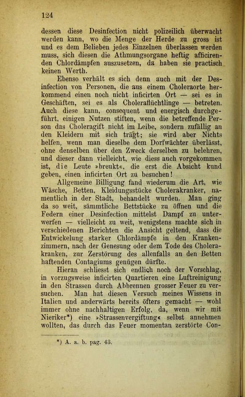 dessen diese Desinfection nicht polizeilich überwacht werden kann, wo die Menge der Herde zu gross ist und es dem Belieben jedes Einzelnen überlassen werden muss, sich diesen die Athmungsorgane heftig afficiren- den Chlordämpfen auszusetzen, da haben sie practisch keinen Werth. Ebenso verhält es sich denn auch mit der Des- infection von Personen, die aus einem Choleraorte her- kommend einen noch nicht inficirten Ort — sei es in Geschäften, sei es als Choleraflüchtlinge — betreten. Auch diese kann, consequent und energisch durchge- führt, einigen Nutzen stiften, wenn die betreffende Per- son das Choleragift nicht im Leibe, sondern zufällig an den Kleidern mit sich trägt; sie wird aber Nichts helfen, wenn man dieselbe dem Dorfwächter überlässt, ohne denselben über den Zweck derselben zu belehren, und dieser dann vielleicht, wie diess auch vorgekommen ist, die Leute »breukt«, die erst die Absicht kund geben, einen inficirten Ort zu besuchen! Allgemeine Billigung fand wiederum die Art, wie Wäsche, Betten, Kleidungsstücke Cholerakranker, na- mentlich in der Stadt, behandelt wurden. Man ging da so weit, sämmtliche Bettstücke zu öffnen und die Federn einer Desinfection mittelst Dampf zu unter- werfen — vielleicht zu weit, wenigstens machte sich in verschiedenen Berichten die Ansicht geltend, dass die Entwickelung starker Chlordämpfe in den Kranken- zimmern, nach der Genesung oder dem Tode des Cholera- kranken, zur Zerstörung des allenfalls an den Betten haftenden Contagiums genügen dürfte. Hieran schliesst sich endlich noch der Vorschlag, in vorzugsweise inficirten Quartieren eine Luftreinigung in den Strassen durch Abbrennen grosser Feuer zu ver- suchen. Man hat diesen Versuch meines Wissens in Italien und anderwärts bereits öfters gemacht — wohl immer ohne nachhaltigen Erfolg, da, wenn wir mit Nieriker*) eine »Strassenvergiftungc selbst annehmen wollten, das durch das Feuer momentan zerstörte Con- *) A. a. b. pag. 43.