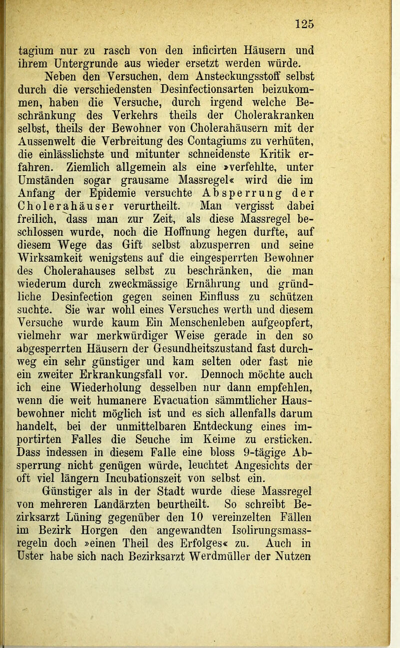 tagium nur zu rasch von den inficirten Häusern und ihrem Untergründe aus wieder ersetzt werden würde. Neben den Versuchen, dem Ansteckungsstoff seihst durch die verschiedensten Desinfectionsarten beizukom- men, haben die Versuche, durch irgend welche Be- schränkung des Verkehrs theils der Cholerakranken selbst, theils der Bewohner von Cholerahäusern mit der Aussen weit die Verbreitung des Contagiums zu verhüten, die einlässlichste und mitunter schneidenste Kritik er- I fahren. Ziemlich allgemein als eine »verfehlte, unter Umständen sogar grausame Massregel« wird die im i Anfang der Epidemie versuchte Absperrung der I Cholerahäuser verurtheilt. Man vergisst dabei ' freilich, dass man zur Zeit, als diese Massregel be- schlossen wurde, noch die Hoffnung hegen durfte, auf diesem Wege das Gift selbst abzusperren und seine Wirksamkeit wenigstens auf die eingesperrten Bewohner des Cholerahauses selbst zu beschränken, die man wiederum durch zweckmässige Ernährung und gründ- liche Desinfection gegen seinen Einfluss zu schützen suchte. Sie war wohl eines Versuches werth und diesem Versuche wurde kaum Ein Menschenleben aufgeopfert, vielmehr war merkwürdiger Weise gerade in den so abgesperrten Häusern der Gesundheitszustand fast durch- I weg ein sehr günstiger und kam selten oder fast nie ’ ein zweiter Erkrankungsfall vor. Dennoch möchte auch I ich eine Wiederholung desselben nur dann empfehlen, I wenn die weit humanere Evacuation sämmtlicher Haus- bewohner nicht möglich ist und es sich allenfalls darum handelt, bei der unmittelbaren Entdeckung eines im- portirten Falles die Seuche im Keime zu ersticken. Dass indessen in diesem Falle eine bloss 9-tägige Ab- sperrung nicht genügen würde, leuchtet Angesichts der ! oft viel längern Incubationszeit von selbst ein. I Günstiger als in der Stadt wurde diese Massregel von mehreren Landärzten beurtheilt. So schreibt Be- I zirksarzt Lüning gegenüber den 10 vereinzelten Fällen I im Bezirk Horgen den angewandten Isolirungsmass- regeln doch »einen Theil des Erfolges« zu. Auch in Uster habe sich nach Bezirksarzt Werdmüller der Nutzen