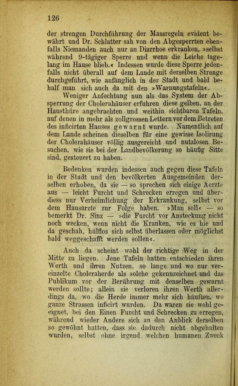 der strengen Durchführung der Massregeln evident be- währt und Dr. Schiatter sah von den Abgesperrten eben- falls Niemanden auch nur an Diarrhoe erkranken, »selbst während 9-tägiger Sperre und wenn die Leiche tage- lang im Hause blieb.« Indessen wurde diese Sperre jeden- falls nicht überall auf dem Lande mit derselben Strenge durchgeführt, wie anfänglich in der Stadt und bald be- half man sich auch da mit den »Warnungstafeln«. Weniger Anfechtung nun als das System der Ab- sperrung der Cholerahäuser erfuhren diese gelben, an der Hausthüre angebrachten und weithin sichtbaren Tafeln, auf denen in mehr als zollgrossen Lettern vor dem Betreten des inficirten Hauses gewarnt wurde. Namentlich auf dem Lande scheinen dieselben für eine gewisse Isolirung der Cholerahäuser völlig ausgereicht und nutzlosen Be- suchen, wie sie bei der Landbevölkerung so häufig Sitte sind, gesteuert zu haben. Bedenken wurden indessen auch gegen diese Tafeln in der Stadt und den bevölkerten Ausgemeinden der- selben erhoben, da sie — so sprechen sich einige Aerzte aus — leicht Furcht und Schrecken erregen und über- diess nur Verheimlichung der Erkrankung, selbst vor dem Hausarzte zur Folge haben. »Man soll« — so bemerkt Dr. Sinz — »die Furcht vor Ansteckung nicht noch wecken, wenn nicht die Kranken, wie es hie und da geschah, hülflos sich selbst überlassen oder möglichst bald weggeschalft werden sollen«. Auch da scheint wohl der richtige Weg in der Mitte zu liegen. Jene Tafeln hatten entschieden ihren Werth und ihren Nutzen, so lange und wo nur ver- einzelte Choleraherde als solche gekennzeichnet und das Publikum vor der Berührung mit denselben gewarnt werden sollte; allein sie verloren ihren Werth aller- dings da, wo die Herde immer mehr sich häuften, wo ganze Strassen inficirt wurden. Da waren sie wohl ge- eignet, bei den Einen Furcht und Schrecken zu erregen, während wieder Andere sich an den Anblick derselben so gewöhnt hatten, dass sie dadurch nicht abgehalten j wurden, selbst ohne irgend welchen humanen Zweck