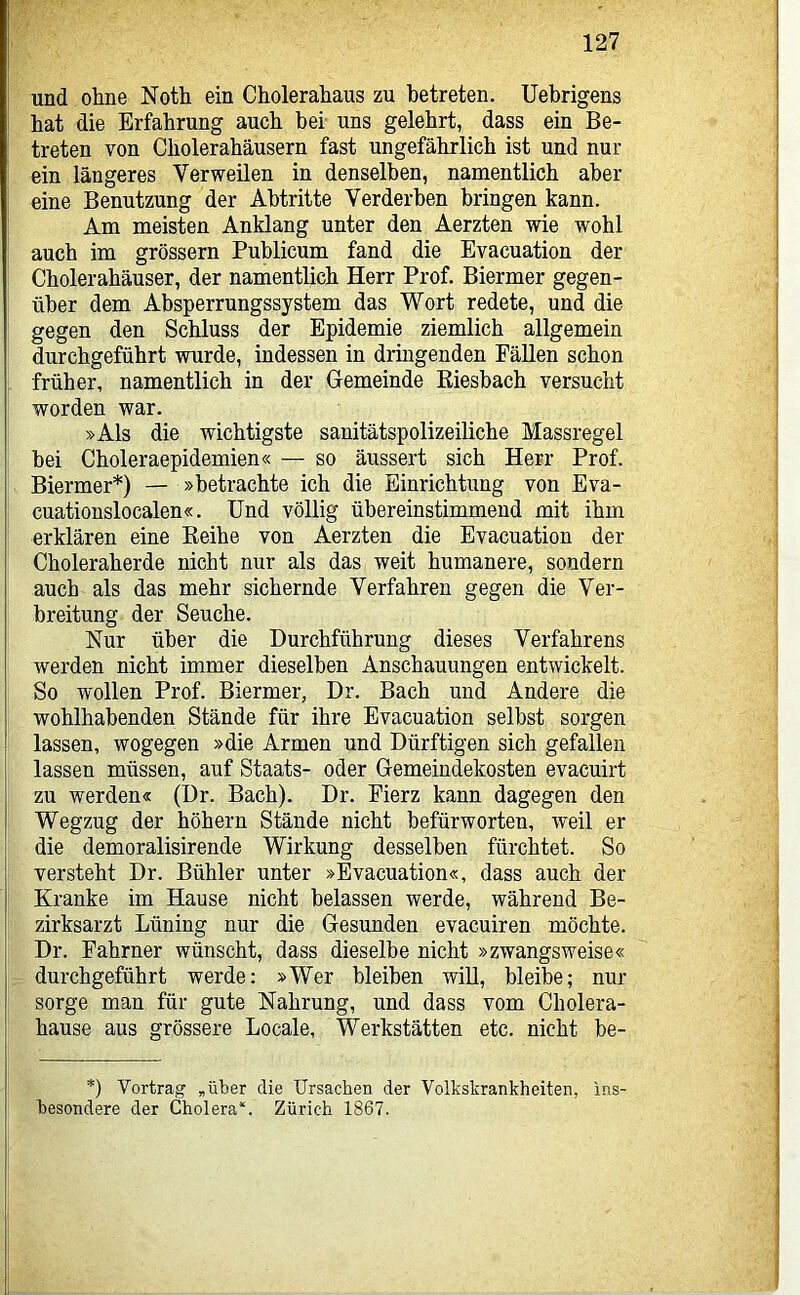 und ohne Noth ein Cholerahaus zu betreten. Uebrigens hat die Erfahrung auch bei uns gelehrt, dass ein Be- treten von Cholerahäusern fast ungefährlich ist und nur ein längeres Verweilen in denselben, namentlich aber eine Benutzung der Abtritte Verderben bringen kann. Am meisten Anklang unter den Aerzten wie wohl auch im grossem Publicum fand die Evacuation der Cholerahäuser, der namentlich Herr Prof. Biermer gegen- über dem Absperrungssystem das Wort redete, und die gegen den Schluss der Epidemie ziemlich allgemein durchgeführt wurde, indessen in dringenden Pällen schon früher, namentlich in der Gemeinde Riesbach versucht worden war. »Als die wichtigste sanitätspolizeiliche Massregel hei Choleraepidemien« — so äussert sich Herr Prof. Biermer*) — »betrachte ich die Einrichtung von Eva- cuationslocalen«. Und völlig übereinstimmend mit ihm erklären eine Reihe von Aerzten die Evacuation der Choleraherde nicht nur als das weit humanere, sondern auch als das mehr sichernde Verfahren gegen die Ver- breitung der Seuche. Nur über die Durchführung dieses Verfahrens werden nicht immer dieselben Anschauungen entwickelt. So wollen Prof. Biermer, Dr. Bach und Andere die wohlhabenden Stände für ihre Evacuation selbst sorgen lassen, wogegen »die Armen und Dürftigen sich gefallen lassen müssen, auf Staats- oder Gemeindekosten evacuirt zu werden« (Dr. Bach). Dr. Eierz kann dagegen den Wegzug der hohem Stände nicht befürworten, weil er die demoralisirende Wirkung desselben fürchtet. So versteht Dr. Bühler unter »Evacuation«, dass auch der Kranke im Hause nicht belassen werde, während Be- zirksarzt Lüning nur die Gesunden evacuiren möchte. Dr. Pahrner wünscht, dass dieselbe nicht »zwangsweise« durchgeführt werde: »Wer bleiben will, bleibe; nur sorge man für gute Nahrung, und dass vom Cholera- hause aus grössere Locale, Werkstätten etc. nicht be- *) Vortrag „über die Ursachen der Volkskrankheiten, ins- besondere der Cholera“. Zürich 1867.