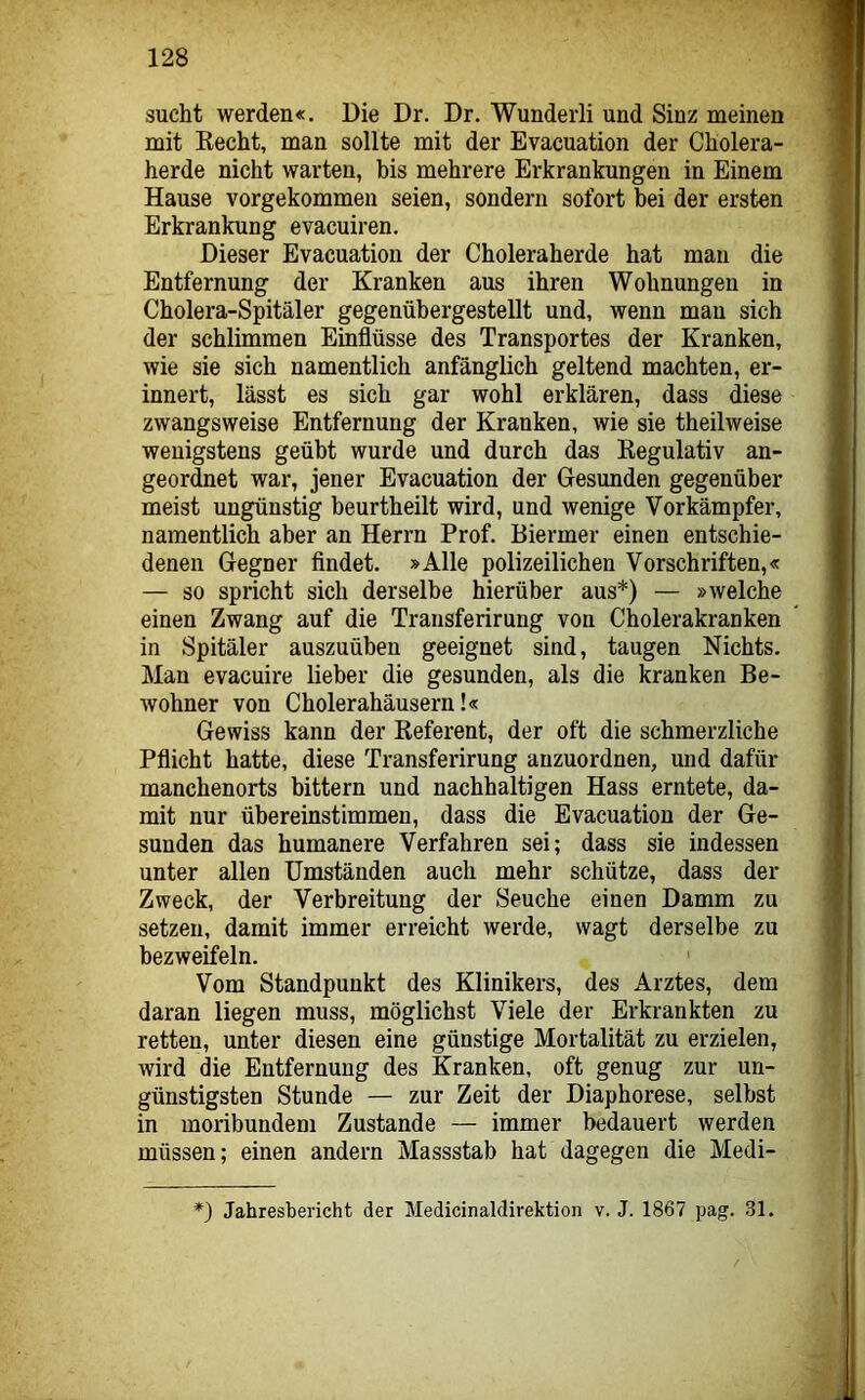 sucht werden«. Die Dr. Dr. Wunderli und Sinz meinen mit Kecht, man sollte mit der Evacuation der Cholera- herde nicht warten, bis mehrere Erkrankungen in Einem Hause vorgekommeu seien, sondern sofort bei der ersten Erkrankung evacuiren. Dieser Evacuation der Choleraherde hat man die Entfernung der Kranken aus ihren Wohnungen in Cholera-Spitäler gegenübergestellt und, wenn man sich der schlimmen Einflüsse des Transportes der Kranken, wie sie sich namentlich anfänglich geltend machten, er- innert, lässt es sich gar wohl erklären, dass diese zwangsweise Entfernung der Kranken, wie sie theilweise wenigstens geübt wurde und durch das Eegulativ an- geordnet war, jener Evacuation der Gesunden gegenüber meist ungünstig beurtheilt wird, und wenige Vorkämpfer, namentlich aber an Herrn Prof. Biermer einen entschie- denen Gegner findet. »Alle polizeilichen Vorschriften,« — so spricht sich derselbe hierüber aus*) — »welche einen Zwang auf die Transferirung von Cholerakranken in Spitäler auszuüben geeignet sind, taugen Nichts. Man evacuire lieber die gesunden, als die kranken Be- wohner von Cholerahäusern!« Gewiss kann der Referent, der oft die schmerzliche Pflicht hatte, diese Transferirung anzuordnen, und dafür manchenorts bittern und nachhaltigen Hass erntete, da- mit nur übereinstimmen, dass die Evacuation der Ge- sunden das humanere Verfahren sei; dass sie indessen unter allen Umständen auch mehr schütze, dass der Zweck, der Verbreitung der Seuche einen Damm zu setzen, damit immer erreicht werde, wagt derselbe zu bezweifeln. Vom Standpunkt des Klinikers, des Arztes, dem daran liegen muss, möglichst Viele der Erkrankten zu retten, unter diesen eine günstige Mortalität zu erzielen, wird die Entfernung des Kranken, oft genug zur un- günstigsten Stunde — zur Zeit der Diaphorese, selbst in moribundem Zustande — immer bedauert werden müssen; einen andern Massstab hat dagegen die Medi- *) Jahresbericht der Medicinaldirektion v. J. 1867 pag. 31.