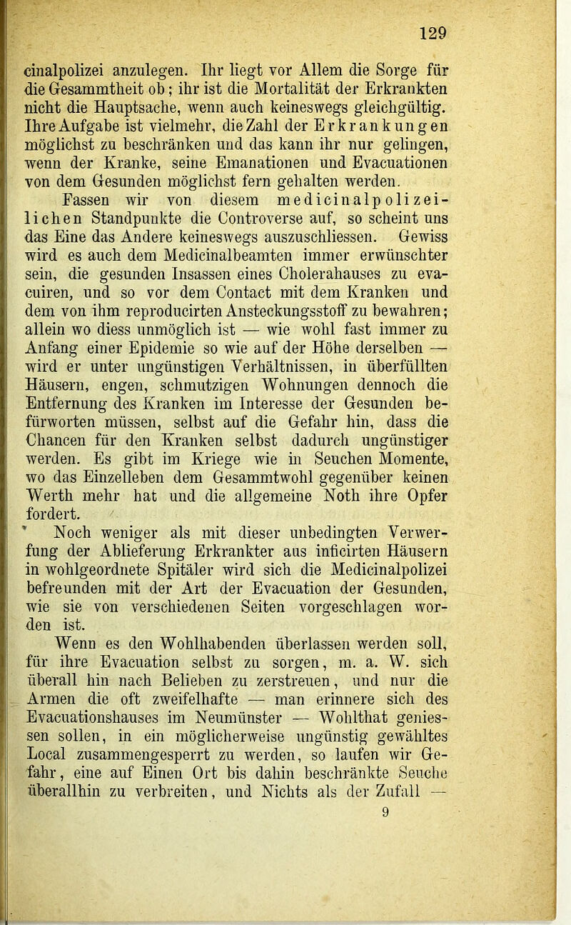 cinalpolizei anzulegen. Ihr liegt vor Allem die Sorge für die Gesammtheit ob; ihr ist die Mortalität der Erkrankten nicht die Hauptsache, wenn auch keineswegs gleichgültig. Ihre Aufgabe ist vielmehr, die Zahl der Erkrankungen möglichst zu beschränken und das kann ihr nur gelingen, wenn der Kranke, seine Emanationen und Evacuationen von dem Gesunden möglichst fern gehalten werden. Fassen wir von diesem medicinalpolizei- lichen Standpunkte die Controverse auf, so scheint uns das Eine das Andere keineswegs auszuschliessen. Gewiss wird es auch dem Medicinalbeamten immer erwünschter sein, die gesunden Insassen eines Cholerahauses zu eva- cuiren, und so vor dem Contact mit dem Kranken und dem von ihm reproducirten Ansteckungsstofif zu bewahren; allein wo diess unmöglich ist — wie wohl fast immer zu Anfang einer Epidemie so wie auf der Höhe derselben — wird er unter ungünstigen Verhältnissen, in überfüllten Häusern, engen, schmutzigen Wohnungen dennoch die Entfernung des Kranken im Interesse der Gesunden be- fürworten müssen, selbst auf die Gefahr hin, dass die Chancen für den Kranken selbst dadurch ungünstiger werden. Es gibt im Kriege wie in Seuchen Momente, wo das Einzelleben dem Gesammtwohl gegenüber keinen Werth mehr hat und die allgemeine Noth ihre Opfer fordert. ’ Noch weniger als mit dieser unbedingten Verwer- fung der Ablieferung Erkrankter aus inticirteu Häusern in wohlgeordnete Spitäler wird sich die Medicinalpolizei befreunden mit der Art der Evacuation der Gesunden, wie sie von verschiedenen Seiten vorgeschlagen wor- den ist. Wenn es den Wohlhabenden überlassen werden soll, für ihre Evacuation selbst zu sorgen, m. a. W. sich überall hin nach Belieben zu zerstreuen, und nur die Armen die oft zweifelhafte — man erinnere sich des Evacuationshauses im Neumünster — Wohlthat gemes- sen sollen, in ein möglicherweise ungünstig gewähltes Local zusammengesperrt zu werden, so laufen wir Ge- fahr, eine auf Einen Ort bis dahin beschränkte Seuclie überallhin zu verbreiten, und Nichts als der Zufall — 9