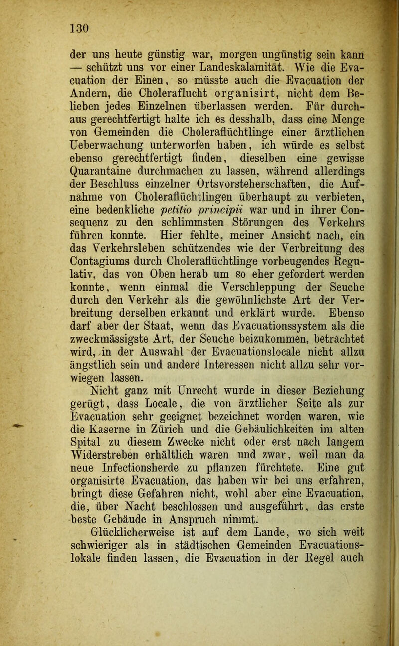 der uns heute günstig war, morgen ungünstig sein kann — schützt uns vor einer Landeskalamität. Wie die Eva- cuation der Einen, so müsste auch die Evacuation der Andern, die Choleraflucht organisirt, nicht dem Be- lieben jedes Einzelnen überlassen werden. Für durch- aus gerechtfertigt halte ich es desshalb, dass eine Menge von Gemeinden die Choleraflüchtlinge einer ärztlichen Ueberwachung unterworfen haben, ich würde es selbst ebenso gerechtfertigt finden, dieselben eine gewisse Quarantaine durchmachen zu lassen, während allerdings der Beschluss einzelner Ortsvorsteherschaften, die Auf- nahme von Choleraflüchtlingen überhaupt zu verbieten, eine bedenkliche petilio principii war und in ihrer Con- sequenz zu den schlimmsten Störungen des Verkehrs führen konnte. Hier fehlte, meiner Ansicht nach, ein das Verkehrsleben schützendes wie der Verbreitung des Contagiums durch Choleraflüchtlinge vorbeugendes Eegu- lativ, das von Oben herab um so eher gefordert werden konnte, wenn einmal die Verschleppung der Seuche durch den Verkehr als die gewöhnlichste Art der Ver- breitung derselben erkannt und erklärt wurde. Ebenso darf aber der Staat, wenn das Evacuationssystem als die zweckmässigste Art, der Seuche beizukommen, betrachtet wird, in der Auswahl der Evacuationslocale nicht allzu ängstlich sein und andere Interessen nicht allzu sehr ver- wiegen lassen. Nicht ganz mit Unrecht wurde in dieser Beziehung gerügt, dass Locale, die von ärztlicher Seite als zur Evacuation sehr geeignet bezeichnet worden waren, wie die Kaserne in Zürich und die Gebäulichkeiten im alten Spital zu diesem Zwecke nicht oder erst nach langem Widerstreben erhältlich waren und zwar, weil man da neue Infectionsherde zu pflanzen fürchtete. Eine gut organisirte Evacuation, das haben wir bei uns erfahren, bringt diese Gefahren nicht, wohl aber eine Evacuation, die, über Nacht beschlossen und ausgeführt, das erste beste Gebäude in Anspruch nimmt. Glücklicherweise ist auf dem Lande, wo sich weit schwieriger als in städtischen Gemeinden Evacuations- lokale finden lassen, die Evacuation in der Kegel auch