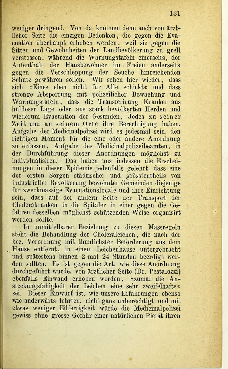 weniger dringend. Von da kommen denn auch von ärzt- licher Seite die einzigen Bedenken, die gegen die Eva- cuation überhaupt erhoben werden, weil sie gegen die Sitten und Gewohnheiten der Landbevölkerung zu grell verstossen, während die Warnungstafeln einerseits, der Aufenthalt der Hausbewohner im Freien anderseits gegen die Verschleppung der Seuche hinreichenden Schutz gewähren sollen. Wir sehen hier wieder, dass sich »Eines eben nicht für Alle schickt« und dass strenge Absperrung mit polizeilicher B&wachung rmd Warnungstafeln, dass die Transferirung Kranker aus hülfloser Lage oder aus stark bevölkerten Herden und wiederum Evacuation der Gesunden, Jedes zu seiner Zeit und an seinem Orte ihre Berechtigung haben. Aufgabe der Medicinalpolizei wird es jedesmal sein, den richtigen Moment für die eine oder andere Anordnung zu erfassen, Aufgabe des Medicinalpolizeibeamten, in der Durchführung dieser Anordnungen möglichst zu individualisiren. Das haben uns indessen die Erschei- nungen in dieser Epidemie jedenfalls gelehrt, dass eine der ersten Sorgen städtischer und grösstentheils von industrieller Bevölkerung bewohnter Gemeinden diejenige für zweckmässige Evacuationslocale und ihre Einrichtung sein, dass auf der andern Seite der Transport der Cholerakranken in die Spitäler in einer gegen die Ge- fahren desselben möglichst schützenden Weise orgauisirt werden sollte. In unmittelbarer Beziehung zu diesen Massregeln steht die Behandlung der Choleraleichen, die nach der bez. Verordnung mit thunlicbster Beförderung aus dem ^ Hause entfernt, in einem Leichenhause untergebracht und spätestens binnen 2 mal 24 Stunden beerdigt wer- den sollten. Es ist gegen die Art, wie diese Anordnung durchgeführt wurde, von ärztlicher Seite (Dr. Pestalozzi) ebenfalls Einwand erhoben worden, »zumal die An- steckungsfähigkeit der Leichen eine sehr zweifelhafte« sei. Dieser Einwurf ist, wie unsere Erfahrungen ebenso wie anderwärts lehrten, nicht ganz unberechtigt und mit etwas weniger Eilfertigkeit würde die Medicinalpolizei gewiss ohne grosse Gefahr einer natürlichen Pietät ihren