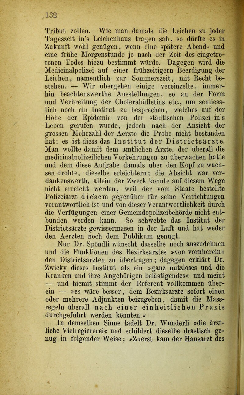 Tribut zollen. Wie man damals die Leichen zu jeder Tageszeit in’s Leichenhaus tragen sah, so dürfte es in Zukunft wohl genügen, wenn eine spätere Abend- und eine frühe Morgenstunde je nach der Zeit des eingetre- tenen Todes hiezu bestimmt würde. Dagegen wird die Medicinalpolizei auf einer frühzeitigem Beerdigung der Leichen, namentlich zur Sommerszeit, mit Recht be- stehen. — Wir übergehen einige vereinzelte, immer- hin beachtenswerthe Ausstellungen, so an der Form und Verbreitung der Cholerabülletins etc., um schliess- lich noch ein Institut zu besprechen, welches auf der Höhe der Epidemie von der städtischen Polizei in’s Leben gerufen wurde, jedoch nach der Ansicht der grossen Mehrzahl der Aerzte die Probe nicht bestanden hat: es ist diess das Institut der Districtsärzte. Man wollte damit dem amtlichen Arzte, der überall die medicinalpolizeilicheu Vorkehrungen zu überwachen hatte und dem diese Aufgabe damals über den Kopf zu wach- sen drohte, dieselbe erleichtern; die Absicht war ver- dankeiiswerth, allein der Zweck konnte auf diesem Wege nicht erreicht werden, weil der vom Staate bestellte Polizeiarzt diesem gegenüber für seine Verrichtungen verantwortlich ist und von dieser Verantwortlichkeit durch die Verfügungen einer Gemeindepolizeibehörde nicht ent- bunden werden kann. So schwebte das Institut der Districtsärzte gewissermaseu in der Luft und hat weder den Aerzten noch dem Publikum genügt. Nur Dr. Spöndli wünscht dasselbe noch auszudehnen und die Funktionen des Bezirksarztes »von vornherein« den Districtsärzten zu übertragen; dagegen erklärt Dr, Zwicky dieses Institut als ein »ganz nutzloses und die Kranken und ihre Angehörigen belästigendes« und meint — und hiemit stimmt der Referent vollkommen über- ein — »es wäre besser, dem Bezirksarzte sofort einen oder mehrere Adjunkten beizugeben, damit die Mass- regeln überall nach einer einheitlichen Praxis durchgeführt werden könnten.« In demselben Sinne tadelt Dr. Wunderli »die ärzt- liche Vielregiererei« und schildert dieselbe drastisch ge- nug in folgender Weise; »Zuerst kam der Hausarzt des