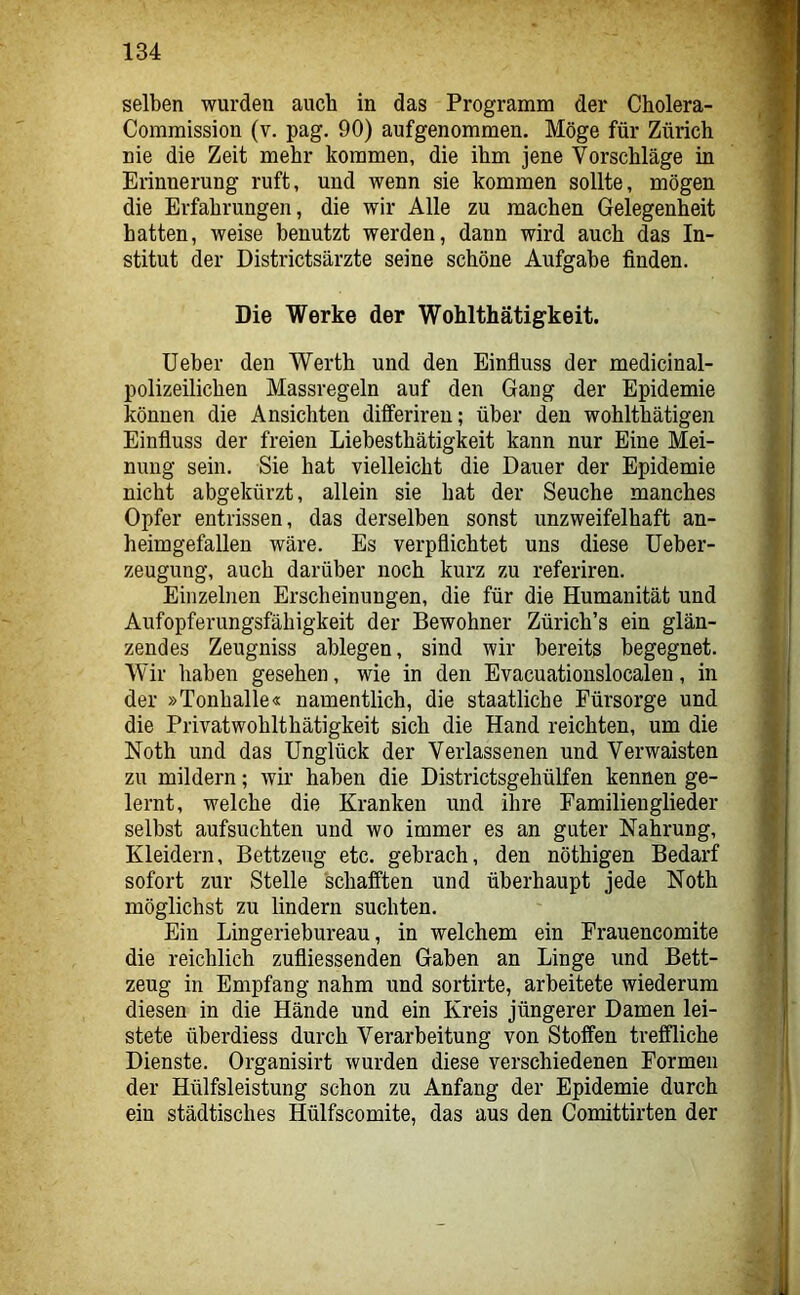 selben wurden auch in das Programm der Cholera- Commission (v. pag. 90) aufgenommen. Möge für Zürich nie die Zeit mehr kommen, die ihm jene Vorschläge in Erinnerung ruft, und wenn sie kommen sollte, mögen die Erfahrungen, die wir Alle zu machen Gelegenheit hatten, weise benutzt werden, dann wird auch das In- stitut der Districtsärzte seine schöne Aufgabe finden. Die Werke der Wohlthätigkeit. Ueber den Werth und den Einfluss der medicinal- polizeilichen Massregeln auf den Gang der Epidemie können die Ansichten differireu; über den wohlthätigen Einfluss der freien Liebesthätigkeit kann nur Eine Mei- nung sein. Sie hat vielleicht die Dauer der Epidemie nicht abgekürzt, allein sie hat der Seuche manches Opfer entrissen, das derselben sonst unzweifelhaft an- heimgefallen wäre. Es verpflichtet uns diese üeber- zeugung, auch darüber noch kurz zu referiren. Einzelnen Erscheinungen, die für die Humanität und Aufopferungsfähigkeit der Bewohner Zürich’s ein glän- zendes Zeugniss ablegen, sind wir bereits begegnet. Wir haben gesehen, wie in den Evacuationslocalen, in der »Tonhalle« namentlich, die staatliche Fürsorge und die Privatwohlthätigkeit sich die Hand reichten, um die Noth und das Unglück der Verlassenen und Verwaisten zu mildern; wir haben die Districtsgehülfen kennen ge- lernt, welche die Kranken und ihre Familienglieder selbst aufsuchten und wo immer es an guter Nahrung, Kleidern, Bettzeug etc. gebrach, den nöthigen Bedarf sofort zur Stelle schafften und überhaupt jede Noth möglichst zu lindern suchten. Ein Lingeriebureau, in welchem ein Frauencomite die reichlich zufliessenden Gaben an Linge und Bett- zeug in Empfang nahm und sortirte, arbeitete wiederum diesen in die Hände und ein Kreis jüngerer Damen lei- stete überdiess durch Verarbeitung von Stoffen treffliche Dienste. Organisirt wurden diese verschiedenen Formen der Hülfsleistung schon zu Anfang der Epidemie durch ein städtisches Hülfscomite, das aus den Comittirten der
