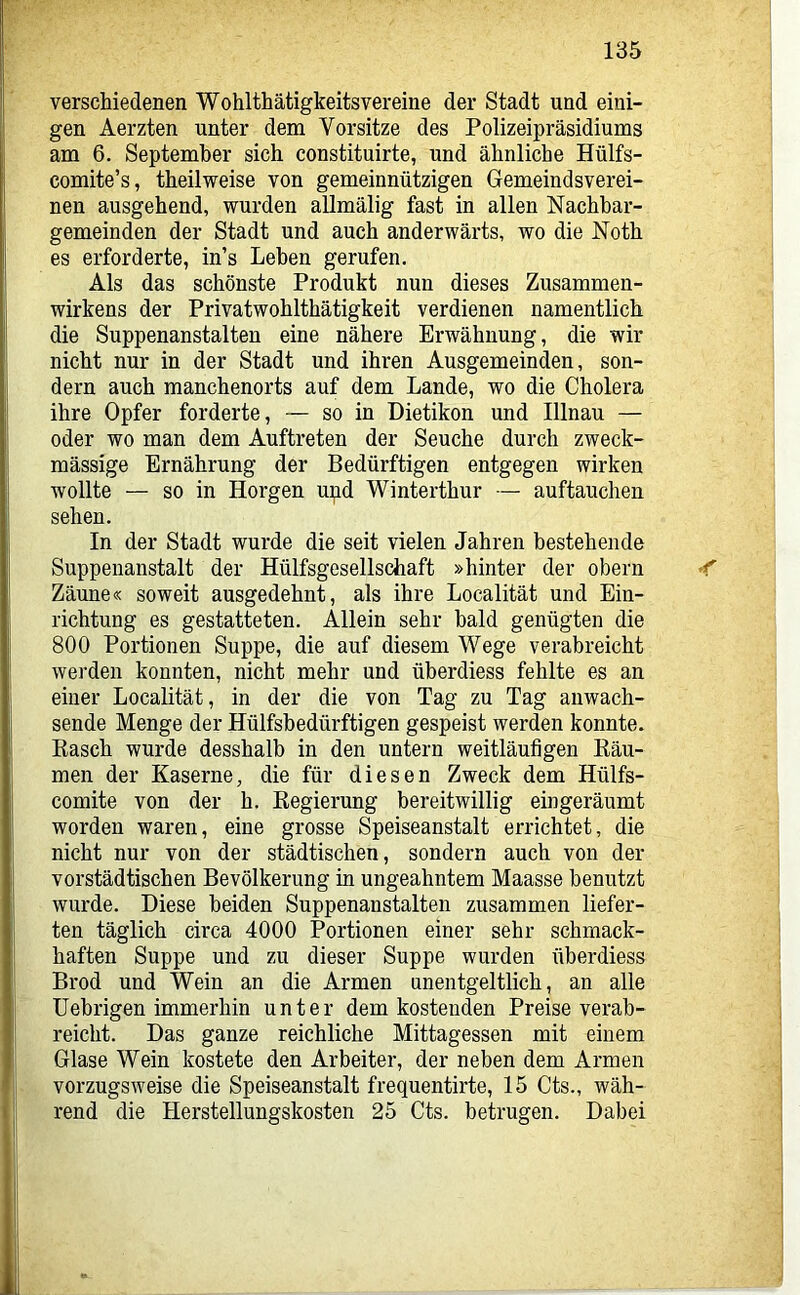 verschiedenen Wohlthätigkeitsvereine der Stadt und eini- gen Aerzten unter dem Vorsitze des Polizeipräsidiums am 6. September sich constituirte, und ähnliche Hülfs- comite’s, theilweise von gemeinnützigen Gemeindsverei- nen ausgehend, wurden allmälig fast in allen Nachbar- gemeinden der Stadt und auch anderwärts, wo die Noth es erforderte, in’s Leben gerufen. Als das schönste Produkt nun dieses Zusammen- wirkens der Privatwohlthätigkeit verdienen namentlich die Suppenanstalten eine nähere Erwähnung, die wir nicht nur in der Stadt und ihren Ausgemeinden, son- dern auch manchenorts auf dem Lande, wo die Cholera ihre Opfer forderte, — so in Dietikon und Illnau — oder wo man dem Auftreten der Seuche durch zweck- mässige Ernährung der Bedürftigen entgegen wirken wollte — so in Borgen upd Winterthur — auftauchen sehen. In der Stadt wurde die seit vielen Jahren bestehende Suppenanstalt der Hülfsgesellschaft »hinter der obern < Zäune« soweit ausgedehnt, als ihre Localität und Ein- richtung es gestatteten. Allein sehr bald genügten die 800 Portionen Suppe, die auf diesem Wege verabreicht werden konnten, nicht mehr und überdiess fehlte es an einer Localität, in der die von Tag zu Tag anwach- sende Menge der Hülfsbedürftigen gespeist werden konnte. Kasch wurde desshalb in den untern weitläufigen Bäu- men der Kaserne, die für diesen Zweck dem Hülfs- comite von der h. Regierung bereitwillig eingeräumt worden waren, eine grosse Speiseanstalt errichtet, die nicht nur von der städtischen, sondern auch von der vorstädtischen Bevölkerung in ungeahntem Maasse benutzt wurde. Diese beiden Suppenanstalten zusammen liefer- ten täglich circa 4000 Portionen einer sehr schmack- haften Suppe und zu dieser Suppe wurden überdiess Brod und Wein an die Armen unentgeltlich, an alle üebrigen immerhin unter dem kostenden Preise verab- reicht. Das ganze reichliche Mittagessen mit einem Glase Wein kostete den Arbeiter, der neben dem Armen vorzugsweise die Speiseanstalt frequentirte, 15 Cts., wäh- rend die Herstellungskosten 25 Cts. betrugen. Dabei