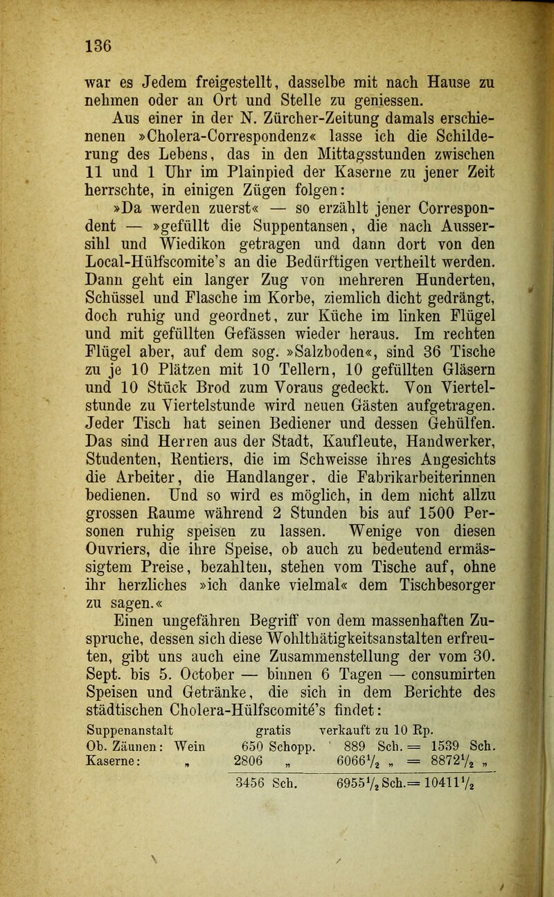 war es Jedem freigestellt, dasselbe mit nach Hause zu nehmen oder an Ort und Stelle zu geniessen. Aus einer in der N. Zürcher-Zeitung damals erschie- nenen »Cholera-Correspondenz« lasse ich die Schilde- rung des Lebens, das in den Mittagsstunden zwischen 11 und 1 Uhr im Plainpied der Kaserne zu jener Zeit herrschte, in einigen Zügen folgen: »Da werden zuerst« — so erzählt jener Correspon- dent — »gefüllt die Suppentansen, die nach Ausser- sihl und Wiedikon getragen und dann dort von den Local-Hülfscomite’s an die Bedürftigen vertheilt werden. Dann geht ein langer Zug von mehreren Hunderten, Schüssel und Flasche im Korbe, ziemlich dicht gedrängt, doch ruhig und geordnet, zur Küche im linken Flügel und mit gefüllten Gefässen wieder heraus. Im rechten Flügel aber, auf dem sog. »Salzboden«, sind 36 Tische zu je 10 Plätzen mit 10 Tellern, 10 gefüllten Gläsern und 10 Stück Brod zum Voraus gedeckt. Von Viertel- stunde zu Viertelstunde wird neuen Gästen aufgetragen. Jeder Tisch hat seinen Bediener und dessen Gehülfen. Das sind Herren aus der Stadt, Kaufleute, Handwerker, Studenten, Rentiers, die im Schweisse ihres Angesichts die Arbeiter, die Handlanger, die Fabrikarbeiterinnen bedienen. Und so wird es möglich, in dem nicht allzu grossen Raume während 2 Stunden bis auf 1500 Per- sonen ruhig speisen zu lassen. Wenige von diesen Ouvriers, die ihre Speise, ob auch zu bedeutend ermäs- sigtem Preise, bezahlten, stehen vom Tische auf, ohne ihr herzliches »ich danke vielmal« dem Tischbesorger zu sagen.« Einen ungefähren Begriff von dem massenhaften Zu- spruche, dessen sich diese Wohlthätigkeitsanstalten erfreu- ten, gibt uns auch eine Zusammenstellung der vom 30. Sept. bis 5. October — binnen 6 Tagen — consumirten Speisen und Getränke, die sich in dem Berichte des städtischen Cholera-Hülfscomitö’s findet: Suppenanstalt gratis verkauft zu 10 Rp. Ob. Zäunen: Wein 650 Schopp. ' 889 Sch. = 1539 Sch. Kaserne: , 2806 „ 6066V2 „ = 887272 „ \ 3456 Sch. 6955V2Sch.= 10411 Va