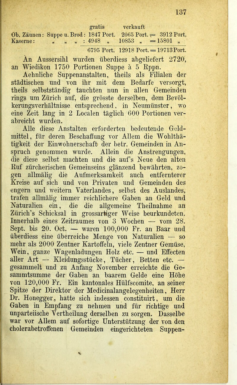 gratis verlcauft Ob. Zäunen; Suppe u. Brod: 1847 Port. 2065 Port. ?= 3912 Port. Kaserne: , „ „ : 4948 „ 10853 „ = 15801 „ 6795 Port. 12918 Port. = 19713Port. I An Aussersihl wurden überdiess ab geliefert 2720, j an Wiedikon 1750 Portionen Suppe ä 5 Kppn. Aehnlicbe Suppenanstalten, theils als Filialen der städtischen und von ihr mit dem Bedarfe versorgt, theils selbstständig tauchten nun in allen Gemeinden rings um Zürich auf, die grösste derselben, dem Bevöl- kerungsverhältnisse entsprechend, in Neumünster, wo eine Zeit lang in 2 Localen täglich 600 Portionen ver- abreicht wurden. Alle diese Anstalten erforderten bedeutende Geld- mittel, für deren Beschaffung vor Allem die Wohlthä- tigkeit der Einwohnerschaft der betr. Gemeinden in An- spruch genommen wurde. Allein die Anstrengungen, die diese selbst machten und die aufs Neue den alten Euf zürcherischen Gemeinseins glänzend bewährten, zo- I gen allmälig die Aufmerksamkeit auch entfernterer Kreise auf sich und von Privaten und Gemeinden des engem und weitern Vaterlandes, selbst des Auslandes, trafen allmähg immer reichlichere Gaben an Geld und Naturalien ein, die die allgemeine Theilnahme an { Zürich’s Schicksal in grossartiger Weise beurkundeten. I Innerhalb eines Zeitraumes von 3 Wochen — vom 28. Sept. bis 20. Oct. — waren 100,000 Fr. an Baar und überdiess eine überreiche Menge von Naturalien — so mehr als 2000 Zentner Kartoffeln, viele Zentner Gemüse, Wein, ganze Wagenladungen Holz etc. — und Effecten aller Art — Kleidungsstücke, Tücher, Betten etc. — j gesammelt und zu Anfang November erreichte die Ge- sammtsumme der Gaben an baarem Gelde eine Höhe I von 120,000 Fr. Ein kantonales Hülfscomite, an seiner I Spitze der Direktor der Medicinalangelegenheiten, Herr Dr. Honegger, hatte sich indessen constituirt, um die Gaben in Empfang zu nehmen und für richtige und unparteiische Vertheilung derselben zu sorgen. Dasselbe war vor Allem auf sofortige Unterstützung der von den jj cholerabetroffenen Gemeinden eingerichteten Suppen-