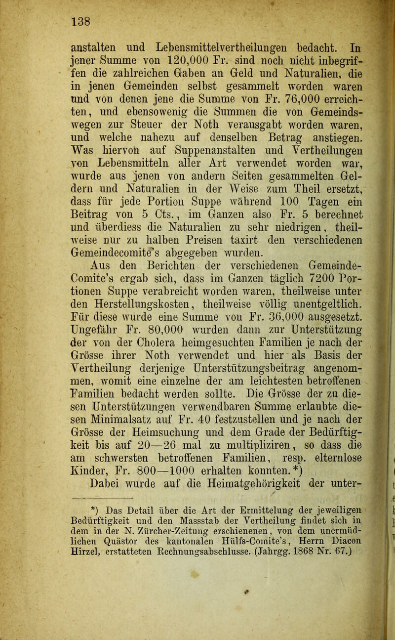 austalten und Lebensmittelvertheilungen bedacht. In jener Summe von 120,000 Fr. sind noch nicht inbegrif- fen die zahlreichen Gaben an Geld und Naturalien, die in jenen Gemeinden selbst gesammelt worden waren und von denen jene die Summe von Fr. 76,000 erreich- ten, und ebensowenig die Summen die von Gemeinds- wegen zur Steuer der Noth verausgabt worden waren, und welche nahezu auf denselben Betrag anstiegen. Was hiervon auf Suppenanstalten und Vertheilungeu von Lebensmitteln aller Art verwendet worden war, wurde aus jenen von andern Seiten gesammelten Gel- dern und Naturalien in der Weise zum Theil ersetzt, dass für jede Portion Suppe Avährend 100 Tagen ein Beitrag von 5 Cts., im Ganzen also Fr. 5 berechnet und überdiess die Naturalien zu sehr niedrigen, theil- weise nur zu halben Preisen taxirt den verschiedenen Gemeindecomite’’s abgegeben wurden. Aus den Berichten der verschiedenen Gemeinde- Comite’s ergab sich, dass im Ganzen täglich 7200 Por- tionen Suppe verabreicht worden waren, theilweise unter den Herstellungskosten, theilweise völlig unentgeltlich. Für diese wurde eine Summe von Fr. 36,000 ausgesetzt. Ungefähr Fr. 80,000 wurden dann zur Unterstützung der von der Cholera heimgesuchteii Familien je nach der Grösse ihrer Noth verwendet und hier' als Basis der Vertheilung derjenige Unterstützungsbeitrag angenom- men, womit eine einzelne der am leichtesten betroffenen Familien bedacht werden sollte. Die Grösse der zu die- sen Unterstützungen verwendbaren Summe erlaubte die- sen Minimalsatz auf Fr. 40 festzustellen und je nach der Grösse der Heimsuchung und dem Grade der Bedürftig- keit bis auf 20—26 mal zu multipliziren, so dass die am schwersten betroffenen Familien, resp. elternlose Kinder, Fr. 800—1000 erhalten konnten.*) Dabei wurde auf die Heimatgehörigkeit der unter- *) Das Detail über die Art der Ermittelung der jeweiligen Bedürftigkeit und den Massstab der Vertheilung findet sich in dem in der N. Zürcher-Zeitung erschienenen, von dem unermüd- lichen Quästor des kantonalen Hülfs-Comite’s, Herrn Diacon Hirzel, erstatteten Rechnungsabschlüsse. (Jahrgg. 1868 Nr. 67.)