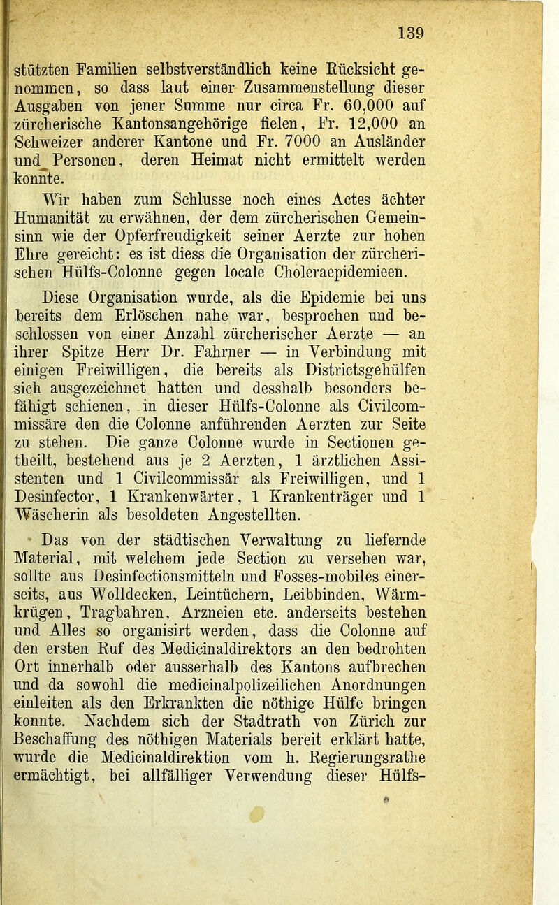 stützten Tamilien selbstverständlich keine Rücksicht ge- nommen, so dass laut einer Zusammenstellung dieser Ausgaben von jener Summe nur circa Fr. 60,000 auf zürcherische Kantonsangehörige fielen. Fr. 12,000 an Schweizer anderer Kantone und Fr. 7000 an Ausländer nnd^ Personen, deren Heimat nicht ermittelt werden konnte. Wir haben zum Schlüsse noch eines Actes ächter Humanität zu erwähnen, der dem zürcherischen Gemein- sinn wie der Opferfreudigkeit seiner Aerzte zur hohen Ehre gereicht: es ist diess die Organisation der zürcheri- schen Hülfs-Colonne gegen locale Choleraepidemieen. Diese Organisation wurde, als die Epidemie bei uns bereits dem Erlöschen nahe war, besprochen und be- schlossen von einer Anzahl zürcherischer Aerzte — an ihrer Spitze Herr Dr. Fahrner — in Verbindung mit einigen Freiwilligen, die bereits als Districtsgehülfen sich ausgezeichnet hatten und desshalb besonders be- fähigt schienen, in dieser Hülfs-Colonne als Civilcom- missäre den die Colonne anführenden Aerzten zur Seite zu stehen. Die ganze Colonne wurde in Sectionen ge- theilt, bestehend aus je 2 Aerzten, 1 ärztlichen Assi- stenten und 1 Civilcommissär als Freiwilligen, und 1 Desinfector, 1 Krankenwärter, 1 Krankenträger und 1 Wäscherin als besoldeten Angestellten. Das von der städtischen Verwaltung zu liefernde Material, mit welchem jede Section zu versehen war, sollte aus Desinfectionsmitteln und Fosses-mobiles einer- seits, aus Wolldecken, Leintüchern, Leibbinden, Wärm- krügen, Tragbahren, Arzneien etc. anderseits bestehen und Alles so organisirt werden, dass die Colonne auf den ersten Ruf des Medicinaldirektors an den bedrohten Ort innerhalb oder ausserhalb des Kantons aufbrechen und da sowohl die medicinalpolizeilichen Anordnungen einleiten als den Erkrankten die nöthige Hülfe bringen konnte. Nachdem sich der Stadtrath von Zürich zur Beschaffung des nöthigen Materials bereit erklärt hatte, wurde die Medicinaldirektion vom h. Regierungsrathe ermächtigt, bei allfälliger Verwendung dieser Hülfs-