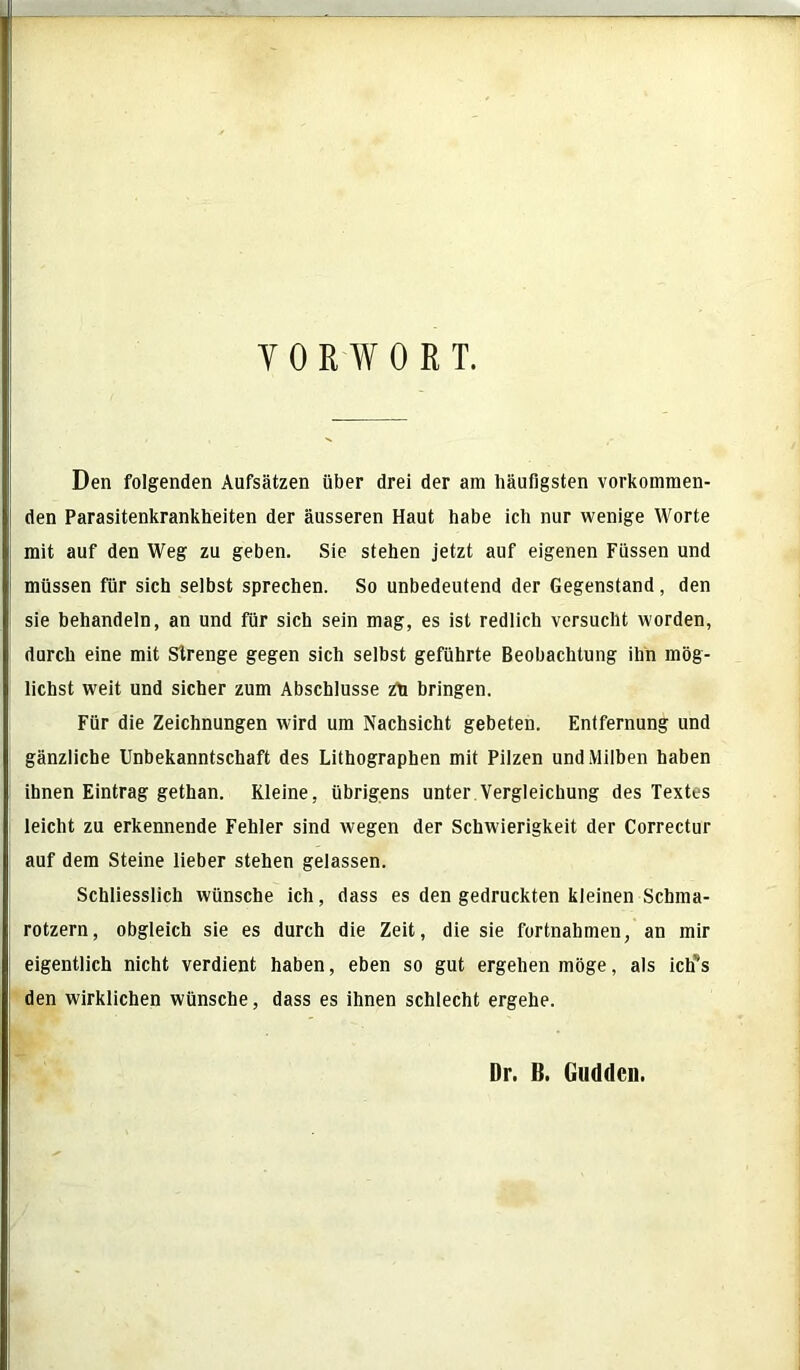 VORWORT. Den folgenden Aufsätzen über drei der am häufigsten vorkommen- den Parasitenkrankbeiten der äusseren Haut habe ich nur wenige Worte mit auf den Weg zu geben. Sie stehen jetzt auf eigenen Füssen und müssen für sich selbst sprechen. So unbedeutend der Gegenstand, den sie behandeln, an und für sich sein mag, es ist redlich versucht worden, durch eine mit Strenge gegen sich selbst geführte Beobachtung ihn mög- lichst weit und sicher zum Abschlüsse zh bringen. Für die Zeichnungen wird um Nachsicht gebeten. Entfernung und gänzliche Unbekanntschaft des Lithographen mit Pilzen und Milben haben ihnen Eintrag gethan. Kleine, übrigens unter Vergleichung des Textes leicht zu erkennende Fehler sind wegen der Schwierigkeit der Correctur auf dem Steine lieber stehen gelassen. Schliesslich wünsche ich, dass es den gedruckten kleinen Schma- rotzern, obgleich sie es durch die Zeit, die sie fortnahmen, an mir eigentlich nicht verdient haben, eben so gut ergehen möge, als ictfs den wirklichen wünsche, dass es ihnen schlecht ergehe. Dr. B. Guddcn.