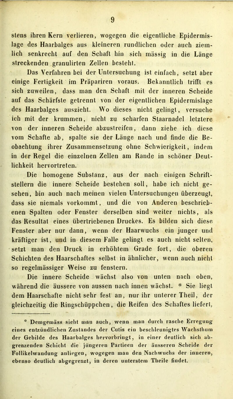 stens ihren Kern verlieren, wogegen die eigentliche Epidermis- lage des Haarbalges aus kleineren rundlichen oder auch ziem- lich senkrecht auf den Schaft hin sich massig in die Länge streckenden granulirten Zellen besteht. Das Verfahren bei der Untersuchung ist einfach, setzt aber einige Fertigkeit im Präpariren voraus. Bekanntlich trifft es sich zuweilen, dass man den Schaft mit der inneren Scheide auf das Schärfste getrennt von der eigentlichen Epidermislage des Haarbalges auszieht. Wo dieses nicht gelingt, versuche ich mit der krummen, nicht zu scharfen Staarnadel letztere von der inneren Scheide abzustreifen, dann ziehe ich diese vom Schafte ab, spalte sie der Länge nach und finde die Be- obachtung ihrer Zusammensetzung ohne Schwierigkeit, indem in der Regel die einzelnen Zellen am Rande in schöner Deut- lichkeit hervortreten. Die homogene Substanz, aus der nach einigen Schrift- stellern die innere Scheide bestehen soll, habe ich nicht ge- sehen, bin auch nach meinen vielen Untersuchungen überzeugt, dass sie niemals vorkommt, und die von Anderen beschrieb- enen Spalten oder Fenster derselben sind weiter nichts, als das Resultat eines übertriebenen Druckes. Es bilden sich diese Fenster aber nur dann, wenn der Haarwuchs ein junger und kräftiger ist, und in diesem Falle gelingt es auch nicht selten, setzt man den Druck in erhöhtem Grade fort, die oberen Schichten des Haarschaftes selbst in ähnlicher, wenn auch nicht so regelmässiger Weise zu fenstern. Die innere Scheide wächst also von unten nach oben, während die äussere von aussen nach innen wächst. * Sie liegt dem Haarschafle nichtsehr fest an, nur ihr unterer Theil, der gleichzeitig die Ringschüppchen, die Reifen des Schaftes liefert, * Demgemäss sieht man auch, wenn man durch rasche Erregung eines entzündlichen Zustandes der Cutis ein beschleunigtes Wachsthum der Gebilde des Haarbalges hervorbringt, in einer deutlich sich ab- grenzenden Schicht die jüngeren Partieen der äusseren Scheide der Follikelwandung anliegen, wogegen man den Nachwuchs der inneren, ebenso deutlich abgegrenzt, in deren unterstem Theile findet.