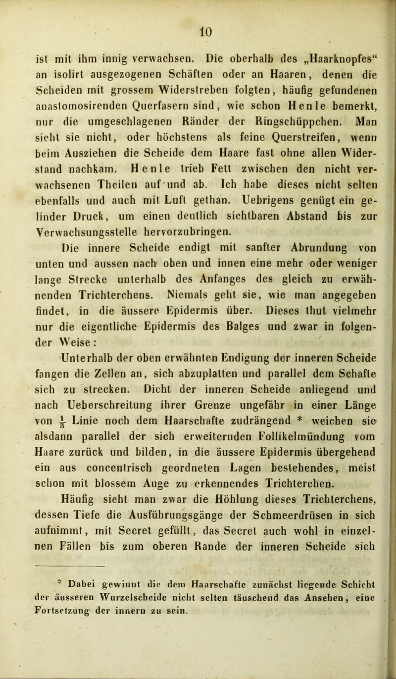 ist mit ihm innig verwachsen. Die oberhalb des „Haarknopfes“ an isolirt ausgezogenen Schäften oder an Haaren, denen die Scheiden mit grossem Widerstreben folgten, häufig gefundenen anastomosirenden Querfasern sind, wie schon Henle bemerkt, nur die umgeschlagenen Ränder der Ringschüppchen. Man sieht sie nicht, oder höchstens als feine Querstreifen, wenn beim Ausziehen die Scheide dem Haare fast ohne allen Wider- stand nachkam. Henle trieb Fett zwischen den nicht ver- wachsenen Theilen auf und ab. Ich habe dieses nicht selten ebenfalls und auch mit Luft gethan. Uebrigens genügt ein ge- linder Druck, um einen deutlich sichtbaren Abstand bis zur Verwachsungsstelle hervorzubringen. Die innere Scheide endigt mit sanfter Abrundung von unten und aussen nach oben und innen eine mehr oder weniger lange Strecke unterhalb des Anfanges des gleich zu erwäh- nenden Trichterchens. Niemals geht sie, wie man angegeben findet, in die äussere Epidermis über. Dieses thut vielmehr nur die eigentliche Epidermis des Balges und zwar in folgen- der W'eise: Unterhalb der oben erwähnten Endigung der inneren Scheide fangen die Zellen an, sich abzuplatten und parallel dem Schafte sich zu strecken. Dicht der inneren Scheide anliegend und nach Ueberschreitung ihrer Grenze ungefähr in einer Länge von i Linie noch dem Haarschafte zudrängend * weichen sie alsdann parallel der sich erweiternden Follikelmündung vom Haare zurück und bilden, in die äussere Epidermis übergehend ein aus concentrisch geordneten Lagen bestehendes, meist schon mit blossem Auge zu erkennendes Trichterchen. Häufig sieht man zwar die Höhlung dieses Trichterchens, dessen Tiefe die Ausführungsgänge der Schmeerdrüsen in sich aufnimmt, mit Secret gefüllt, das Secret auch wohl in einzel- nen Fällen bis zum oberen Rande der inneren Scheide sich * Dabei gewinnt die dem Haarscliafte zunächst liegende Schiebt der äusseren Wurzelscheide nicht selten täuschend das Ansehen, eine Fortsetzung der inneru zu sein.