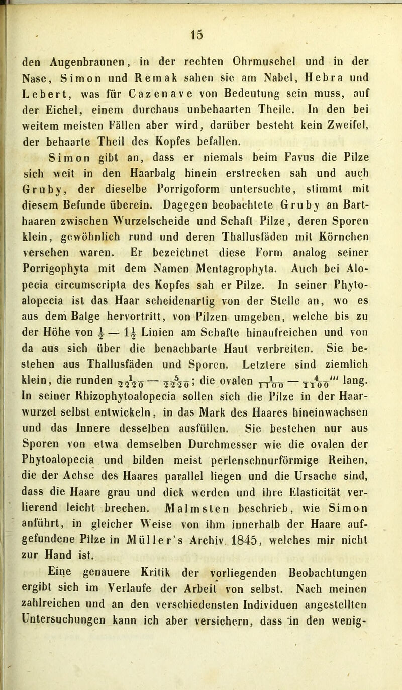 den Augenbraunen, in der rechten Ohrmuschel und in der Nase, Simon und Remak sahen sie am Nabel, Hebra und Lebert, was für Cazenave von Bedeutung sein muss, auf der Eichel, einem durchaus unbehaarten Theile. In den bei weitem meisten Fällen aber wird, darüber besteht kein Zweifel, der behaarte Theil des Kopfes befallen. Simon gibt an, dass er niemals beim Favus die Pilze sich weit in den Haarbalg hinein erstrecken sah und auch Gruby, der dieselbe Porrigoform untersuchte, stimmt mit diesem Befunde überein. Dagegen beobachtete Gruby an Bart- haaren zwischen Wurzelscheide und Schaft Pilze, deren Sporen klein, gewöhnlich rund und deren Thallusfäden mit Körnchen versehen waren. Er bezeichnet diese Form analog seiner Porrigophyta mit dem Namen Mentagrophyta. Auch bei Alo- pecia circumscripta des Kopfes sah er Pilze. In seiner Phyto- alopecia ist das Haar scheidenarlig von der Stelle an, wo es aus dem Balge hervortritt, von Pilzen umgeben, welche bis zu der Höhe von \— 1£ Linien am Schafte hinaufreichen und von da aus sich über die benachbarte Haut verbreiten. Sie be- stehen aus Thallusfäden und Sporen. Letztere sind ziemlich klein, die runden 2qVö— sAöi die ovalen „Lj — ttW“ lan§- In seiner Rhizophytoalopecia sollen sich die Pilze in der Haar- wurzel selbst entwickeln, in das Mark des Haares hineinwachsen und das Innere desselben ausfüllen. Sie bestehen nur aus Sporen von etwa demselben Durchmesser wie die ovalen der Phytoalopecia und bilden meist perlenschnurförmige Reihen, die der Achse des Haares parallel liegen und die Ursache sind, dass die Haare grau und dick werden und ihre Elasticität ver- lierend leicht brechen. Malmsten beschrieb, wie Simon anführt, in gleicher Weise von ihm innerhalb der Haare auf- gefundene Pilze in Mül ler’s Archiv 1845, welches mir nicht zur Hand ist. Eine genauere Kritik der vorliegenden Beobachtungen ergibt sich im Verlaufe der Arbeit von selbst. Nach meinen zahlreichen und an den verschiedensten Individuen angestellten Untersuchungen kann ich aber versichern, dass in den wenig-