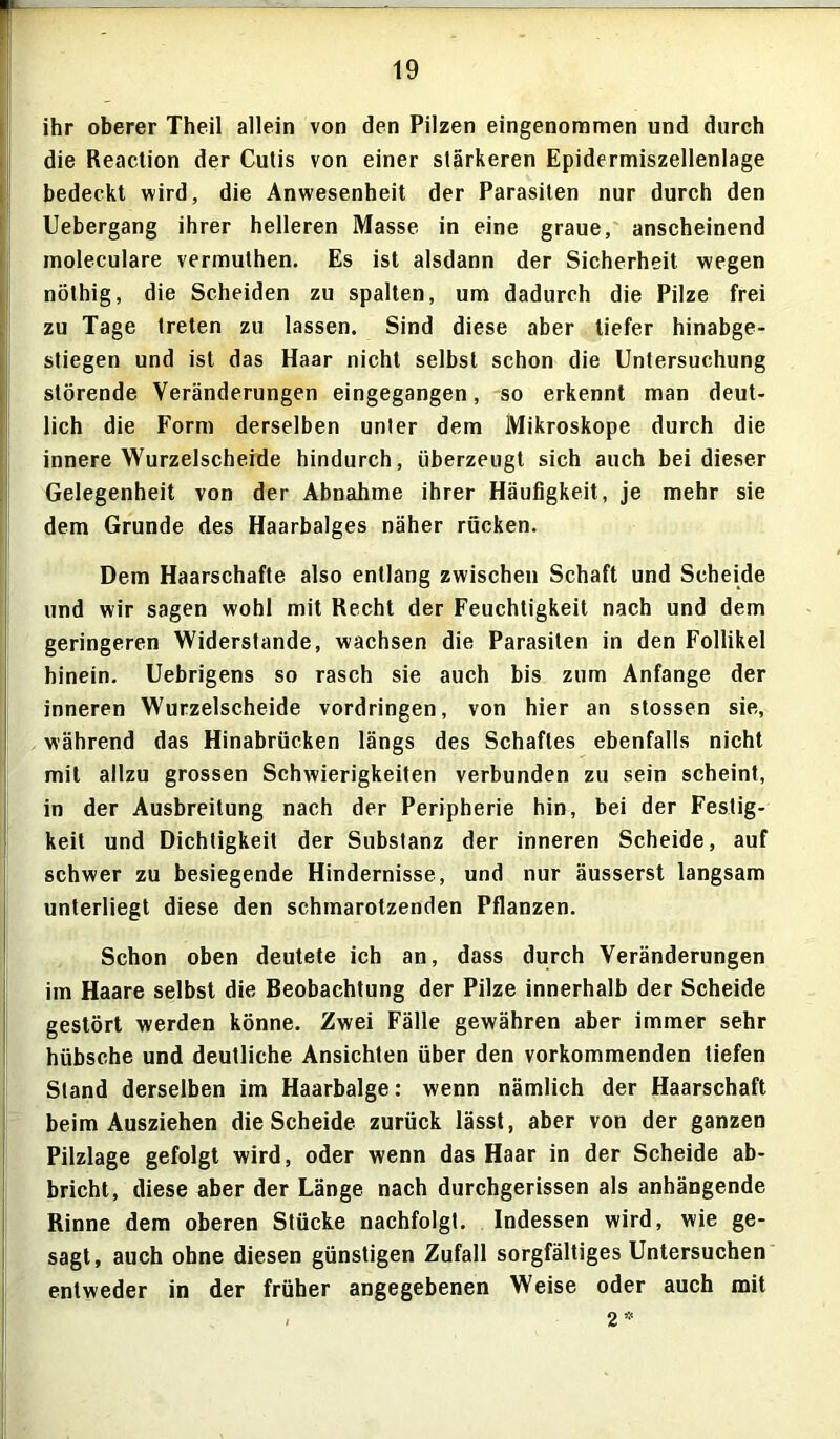 ihr oberer Theil allein von den Pilzen eingenommen und durch die Reaction der Cutis von einer stärkeren Epidermiszellenlage bedeckt wird, die Anwesenheit der Parasiten nur durch den Uebergang ihrer helleren Masse in eine graue, anscheinend moleculare vermuthen. Es ist alsdann der Sicherheit wegen nöthig, die Scheiden zu spalten, um dadurch die Pilze frei zu Tage treten zu lassen. Sind diese aber tiefer hinabge- stiegen und ist das Haar nicht selbst schon die Untersuchung störende Veränderungen eingegangen, so erkennt man deut- lich die Form derselben unter dem Mikroskope durch die innere Wurzelscheide hindurch, überzeugt sich auch bei dieser Gelegenheit von der Abnahme ihrer Häufigkeit, je mehr sie dem Grunde des Haarbalges näher rücken. Dem Haarschafte also entlang zwischen Schaft und Scheide und wir sagen wohl mit Recht der Feuchtigkeit nach und dem geringeren Widerstande, wachsen die Parasiten in den Follikel hinein. Uebrigens so rasch sie auch bis zum Anfänge der inneren Wurzelscheide Vordringen, von hier an stossen sie, während das Hinabrücken längs des Schaftes ebenfalls nicht mit allzu grossen Schwierigkeiten verbunden zu sein scheint, in der Ausbreitung nach der Peripherie hin, bei der Festig- keit und Dichtigkeit der Substanz der inneren Scheide, auf schwer zu besiegende Hindernisse, und nur äusserst langsam unterliegt diese den schmarotzenden Pflanzen. Schon oben deutete ich an, dass durch Veränderungen im Haare selbst die Beobachtung der Pilze innerhalb der Scheide gestört werden könne. Zwei Fälle gewähren aber immer sehr hübsche und deutliche Ansichten über den vorkommenden liefen Stand derselben im Haarbalge: wenn nämlich der Haarschaft beim Ausziehen die Scheide zurück lässt, aber von der ganzen Pilzlage gefolgt wird, oder wenn das Haar in der Scheide ab- bricht, diese aber der Länge nach durchgerissen als anhängende Rinne dem oberen Stücke nachfolgt. Indessen wird, wie ge- sagt, auch ohne diesen günstigen Zufall sorgfältiges Untersuchen entweder in der früher angegebenen Weise oder auch mit 2 *