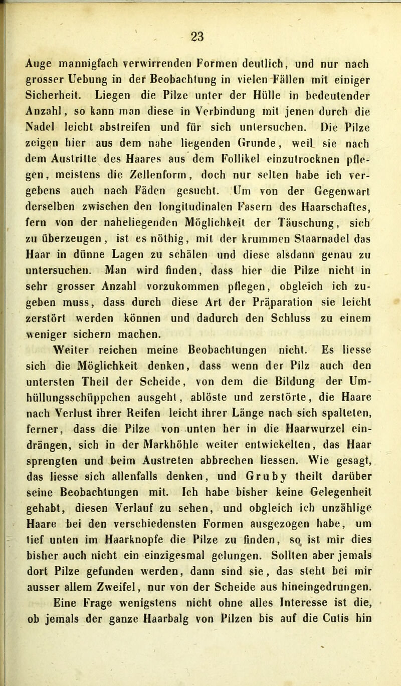 Auge mannigfach verwirrenden Formen deutlich, und nur nach grosser Uebung in der Beobachtung in vielen Fällen mit einiger Sicherheit. Liegen die Pilze unter der Hülle in bedeutender Anzahl, so kann man diese in Verbindung mit jenen durch die Nadel leicht abslreifen und für sich untersuchen. Die Pilze zeigen hier aus dem nahe liegenden Grunde, weil sie nach dem Austritte des Haares aus dem Follikel einzutrocknen pfle- gen, meistens die Zellenform, doch nur selten habe ich ver- gebens auch nach Fäden gesucht. Um von der Gegenwart derselben zwischen den longitudinalen Fasern des Haarschaftes, fern von der naheliegenden Möglichkeit der Täuschung, sich zu überzeugen, ist esnöthig, mit der krummen Slaarnadel das Haar in dünne Lagen zu schälen und diese alsdann genau zu untersuchen. Man wird finden, dass hier die Pilze nicht in sehr grosser Anzahl vorzukommen pflegen, obgleich ich zu- geben muss, dass durch diese Art der Präparation sie leicht zerstört werden können und dadurch den Schluss zu einem weniger sichern machen. Weiter reichen meine Beobachtungen nicht. Es liesse sich die Möglichkeit denken, dass wenn der Pilz auch den untersten Theil der Scheide, von dem die Bildung der Um- hüllungsschüppchen ausgeht, ablöste und zerstörte, die Haare nach Verlust ihrer Reifen leicht ihrer Länge nach sich spalteten, ferner, dass die Pilze von unten her in die Haarwurzel ein- drängen, sich in der Markhöhle weiter entwickelten, das Haar sprengten und beim Austreten abbrechen Hessen. Wie gesagt, das liesse sich allenfalls denken, und Gruby theilt darüber seine Beobachtungen mit. Ich habe bisher keine Gelegenheit gehabt, diesen Verlauf zu sehen, und obgleich ich unzählige Haare bei den verschiedensten Formen ausgezogen habe, um tief unten im Haarknopfe die Pilze zu finden, so ist mir dies bisher auch nicht ein einzigesmal gelungen. Sollten aber jemals dort Pilze gefunden werden, dann sind sie, das steht bei mir ausser allem Zweifel, nur von der Scheide aus hineingedrungen. Eine Frage wenigstens nicht ohne alles Interesse ist die, ob jemals der ganze Haarbalg von Pilzen bis auf die Cutis hin