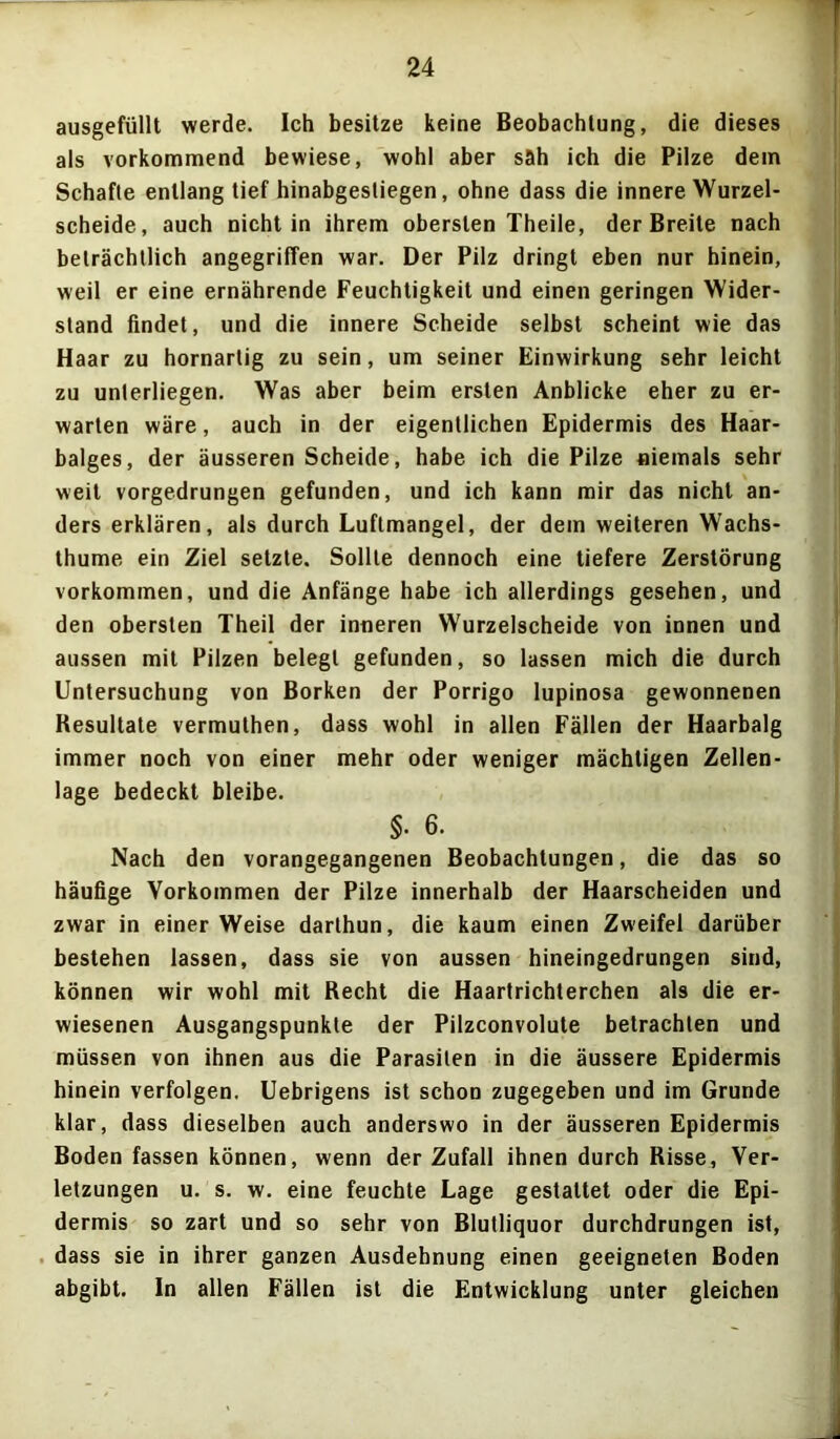 ausgefüllt werde. Ich besitze keine Beobachtung, die dieses als vorkommend bewiese, wohl aber sah ich die Pilze dem Schafte entlang tief hinabgestiegen, ohne dass die innere Wurzel- scheide, auch nicht in ihrem obersten Theile, der Breite nach beträchtlich angegriffen war. Der Pilz dringt eben nur hinein, weil er eine ernährende Feuchtigkeit und einen geringen Wider- stand findet, und die innere Scheide selbst scheint wie das Haar zu hornartig zu sein, um seiner Einwirkung sehr leicht zu unterliegen. Was aber beim ersten Anblicke eher zu er- warten wäre, auch in der eigentlichen Epidermis des Haar- balges, der äusseren Scheide, habe ich die Pilze niemals sehr weit vorgedrungen gefunden, und ich kann mir das nicht an- ders erklären, als durch Luftmangel, der dem weiteren Wachs- thume ein Ziel setzte. Sollte dennoch eine tiefere Zerstörung Vorkommen, und die Anfänge habe ich allerdings gesehen, und den obersten Theil der inneren Wurzelscheide von innen und aussen mit Pilzen belegt gefunden, so lassen mich die durch Untersuchung von Borken der Porrigo lupinosa gewonnenen Resultate vermuthen, dass wohl in allen Fällen der Haarbalg immer noch von einer mehr oder weniger mächtigen Zellen- lage bedeckt bleibe. §• 6. Nach den vorangegangenen Beobachtungen, die das so häufige Vorkommen der Pilze innerhalb der Haarscheiden und zwar in einerWeise darthun, die kaum einen Zweifel darüber bestehen lassen, dass sie von aussen hineingedrungen sind, können wir wohl mit Recht die Haartrichterchen als die er- wiesenen Ausgangspunkte der Pilzconvolute betrachten und müssen von ihnen aus die Parasiten in die äussere Epidermis hinein verfolgen. Uebrigens ist schon zugegeben und im Grunde klar, dass dieselben auch anderswo in der äusseren Epidermis Boden fassen können, wenn der Zufall ihnen durch Risse, Ver- letzungen u. s. w. eine feuchte Lage gestaltet oder die Epi- dermis so zart und so sehr von Blutliquor durchdrungen ist, dass sie in ihrer ganzen Ausdehnung einen geeigneten Boden abgibt. In allen Fällen ist die Entwicklung unter gleichen