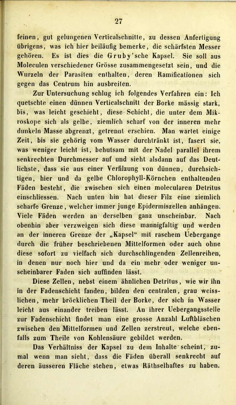 feinen, gut gelungenen Verticalschnitte, zu dessen Anfertigung übrigens, was ich hier beiläufig bemerke, die schärfsten Messer gehören. Es ist dies die Gruby’sche Kapsel. Sie soll aus Moleculen verschiedener Grösse zusammengesetzt sein, und die Wurzeln der Parasiten enthalten, deren Ramificationen sich gegen das Centrum hin ausbreiten. Zur Untersuchung schlug ich folgendes Verfahren ein: Ich quetschte einen dünnen Verlicalschnitt der Borke mässig stark, bis, was leicht geschieht, diese Schicht, die unter dem Mik- roskope sich als gelbe, ziemlich scharf von der inneren mehr dunkeln Masse abgrenzt, getrennt erschien. Man wartet einige Zeit, bis sie gehörig vom Wasser durchtränkt ist, fasert sie, was weniger leicht ist, behutsam mit der Nadel parallel ihrem senkrechten Durchmesser auf und sieht alsdann auf das Deut- lichste, dass sie aus einer Verfilzung von dünnen, durchsich- tigen, hier und da gelbe Chlorophyll-Körnchen enthaltenden Fäden besteht, die zwischen sich einen molecularen Detritus einschliessen. Nach unten hin hat dieser Filz eine ziemlich scharfe Grenze, welcher immer junge Epidermiszellen anhängen. Viele Fäden werden an derselben ganz unscheinbar. Nach obenhin aber verzweigen sich diese mannigfaltig und werden an der inneren Grenze der „Kapsel“ mit raschem Uebergange durch die früher beschriebenen Mittelformen oder auch ohne diese sofort zu vielfach sich durchschlingenden Zellenreihen, in denen nur noch hier und da ein mehr oder weniger un- scheinbarer Faden sich auffinden lässt. Diese Zellen, nebst einem ähnlichen Detritus, wie wir ihn in der Fadenschicht fanden, bilden den centralen, grau weiss- lichen, mehr bröcklichen Theil der Borke, der sich in Wasser leicht aus einander treiben lässt. An ihrer Uebergangsstelle zur Fadenschicht findet man eine grosse Anzahl Luflbläschen zwischen den Mitlelformen und Zellen zerstreut, welche eben- falls zum Theile von Kohlensäure gebildet werden. Das Verhällniss der Kapsel zu dem Inhalte scheint, zu- mal wenn man sieht, dass die Fäden überall senkrecht auf deren äusseren Fläche stehen, etwas Räthselhaftes zu haben.