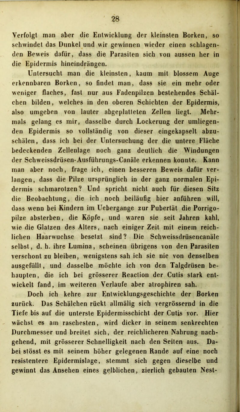 Verfolgt man aber die Entwicklung der kleinsten Borken, so schwindet das Dunkel und wir gewinnen wieder einen schlagen- den Beweis dafür, dass die Parasiten sich von aussen her in die Epidermis hineindrängen. Untersucht man die kleinsten, kaum mit blossem Auge erkennbaren Borken, so findet man, dass sie ein mehr oder weniger flaches, fast nur aus Fadenpilzen bestehendes Schäl- chen bilden, welches in den oberen Schichten der Epidermis, also umgeben von lauter abgeplatteten Zellen liegt. Mehr- mals gelang es mir, dasselbe durch Lockerung der umliegen- den Epidermis so vollständig von dieser eingekapselt abzu- schälen, dass ich bei der Untersuchung der die untere Fläche bedeckenden Zellenlage noch ganz deutlich die Windungen der Schweissdrüsen-Ausführungs-Canäle erkennen konnte. Kann man aber noch, frage ich, einen besseren Beweis dafür ver- langen, dass die Pilze ursprünglich in der ganz normalen Epi- dermis schmarotzen? Und spricht nicht auch für diesen Sitz die Beobachtung, die ich noch beiläufig hier anführen will, dass wenn bei Kindern im Uebergange zur Pubertät die Porrigo- pilze absterben, die Köpfe, und waren sie seit Jahren kahl, wie die Glatzen des Alters, nach einiger Zeit mit einem reich- lichen Haarwuchse besetzt sind? Die Schweissdrüsencanäle selbst, d. h. ihre Lumina, scheinen übrigens von den Parasiten verschont zu bleiben, wenigstens sah ich sie nie von denselben ausgefülll, und dasselbe möchte ich von den Talgdrüsen be- haupten, die ich bei grösserer Reaction der Cutis stark ent- wickelt fand, im weiteren Verlaufe aber atrophiren sah. Doch ich kehre zur Entwicklungsgeschichte der Borken zurück. Das Schälchen rückt allmälig sich vergrössernd in die Tiefe bis auf die unterste Epidermisschicht der Cutis vor. Hier wächst es am raschesten, wird dicker in seinem senkrechten Durchmesser und breitet sich, der reichlicheren Nahrung nach- gehend, mit grösserer Schnelligkeit nach den Seiten aus. Da- bei stösst es mit seinem höher gelegenen Rande auf eine noch resistentere Epidermislage, stemmt sich gegen dieselbe und gewinnt das Ansehen eines gelblichen, zierlich gebauten Nest-