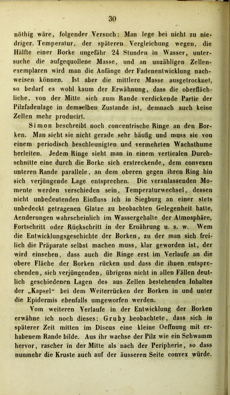 nölhig wäre, folgender Versuch: Man lege bei nicht zu nie- driger. Temperatur, der späteren Vergleichung wegen, die Hälfte einer Borke ungefähr 24 Stunden in Wasser, unter- suche die aufgequollene Masse, und an unzähligen Zellen- exemplaren wird man die Anfänge der Fadenentwicklung nach- weisen können. Ist aber die mittlere Masse ausgelrocknet, so bedarf es wohl kaum der Erwähnung, dass die oberfläch- liche, von der Mitte sich zum Bande verdickende Partie der Pilzfadenlage in demselben Zustande ist, demnach auch keine Zellen mehr producirt. Simon beschreibt noch concentrische Ringe an den Bor- ken. Man sieht sie nicht gerade sehr häufig und muss sie von einem periodisch beschleunigten und vermehrten Wachslhume herleiten. Jedem Ringe sieht man in einem verticalen Durch- schnitte eine durch die Borke sich erstreckende, dem convexen unteren Rande parallele, an dem oberen gegen ihren Ring hin sich verjüngende Lage entsprechen. Die veranlassenden Mo- mente werden verschieden sein, Temperaturwechsel, dessen nicht unbedeutenden Einfluss ich in Siegburg an einer stets unbedeckt getragenen Glatze zu beobachten Gelegenheit hatte, Aenderungen wahrscheinlich im Wassergehalte der Atmosphäre, Fortschritt oder Rückschritt in der Ernährung u. s. w. Wem die Entwicklungsgeschichte der Borken, zu der man sich frei- lich die Präparate selbst machen muss, klar geworden ist, der wird einsehen, dass auch die Ringe erst im Verlaufe an die obere Fläche der Borken rücken und dass die ihnen entspre- chenden, sich verjüngenden, übrigens nicht in allen Fällen deut- lich geschiedenen Lagen des aus Zellen bestehenden Inhaltes der „Kapsel“ bei dem Weiterrücken der Borken in und unter die Epidermis ebenfalls umgeworfen werden. Vom weiteren Verlaufe in der Entwicklung der Borken erwähne ich noch dieses: Gruby beobachtete, dass sich in späterer Zeit mitten im Discus eine kleine Oeffnung mit er- habenem Rande bilde. Aus ihr wachse der Pilz wie ein Schwamm hervor, rascher in der Mitte als nach der Peripherie, so dass nunmehr die Kruste auch auf der äusseren Seite convex würde.