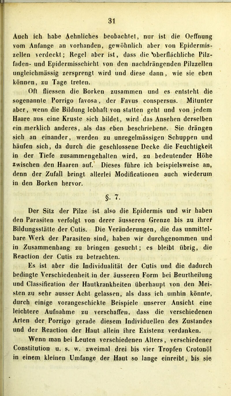 3t Auch ich habe Aehnliches beobachtet, nur ist die Oeffnung vom Anfänge an vorhanden, gewöhnlich aber von Epidermis- zellen verdeckt; Regel aber ist, dass die'oberflächliche Pilz- faden- und Epidermisschieht von den nachdrängenden Pilzzellen ungleichmässig zersprengt wird und diese dann, wie sie eben können, zu Tage treten. Oft fliessen die Borken zusammen und es entsteht die sogenannte Porrigo favosa, der Favus conspersus. Mitunter aber, wenn die Bildung lebhaft von statten geht und von jedem Haare aus eine Kruste sich bildet, wird das Ansehen derselben ein merklich anderes, als das eben beschriebene. Sie drängen sich an einander, werden zu unregelmässigen Schuppen und häufen sich, da durch die geschlossene Decke die Feuchtigkeit in der Tiefe zusammengehalten wird, zu bedeutender Höhe zwischen den Haaren auf. Dieses führe ich beispielsweise an, denn der Zufall bringt allerlei Modificationen auch wiederum in den Borken hervor. §■ 7. Der Sitz der Pilze ist also die Epidermis und wir haben den Parasiten verfolgt von derer äusseren Grenze bis zu ihrer Bildungsstätte der Cutis. Die Veränderungen, die das unmittel- bare Werk der Parasiten sind, haben wir durchgenommen und in Zusammenhang zu bringen gesucht; es bleibt übrig, die Reaction der Cutis zu betrachten. Es ist aber die Individualität der Cutis und die dadurch bedingte Verschiedenheit in der äusseren Form bei Beurtheilung und Classification der Hautkrankheiten überhaupt von den Mei- sten zu sehr ausser Acht gelassen, als dass ich umhin könnte, durch einige vorangeschickte Beispiele unserer Ansicht eine leichtere Aufnahme zu verschaffen, dass die verschiedenen Arten der Porrigo gerade diesem Individuellen des Zustandes und der Reaction der Haut allein ihre Existenz verdanken. Wenn man bei Leuten verschiedenen Alters, verschiedener Constitution u. s. w’. zweimal drei bis vier Tropfen Crotonöl in einem kleinen Umfange der Haut so lange einreibt, bis sie