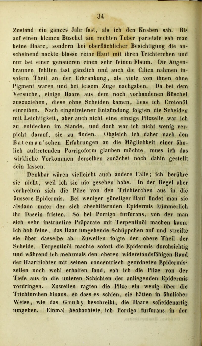 Zustand ein ganzes Jahr fast, als ich den Knaben sah. Bis auf einen kleinen Büschel am rechten Tuber parietale sah man keine Haare, sondern bei oberflächlicher Besichtigung die an- scheinend nackte blasse reine Haut mit ihren Trichterchen und nur bei einer genaueren einen sehr feinen Flaum. Die Augen- braunen fehlten fast gänzlich und auch die Cilien nahmen in- sofern Theil an der Erkrankung, als viele von ihnen ohne Pigment waren und bei leisem Zuge nachgaben. Da bei dem Versuche, einige Haare aus dem noch vorhandenen Büschel auszuziehen, diese ohne Scheiden kamen, liess ich Crotonöl einreiben. Nach eingetretener Entzündung folgten die Scheiden mit Leichtigkeit, aber auch nicht eine einzige Pilzzelle war ich zu entdecken im Stande, und doch war ich nicht wenig ver- picht darauf, sie zu finden. Obgleich ich daher nach den B a t em a n'sehen Erfahrungen an die Möglichkeit einer ähn- lich auftretenden Porrigoform glauben möchte, muss ich das wirkliche Vorkommen derselben zunächst noch dahin gestellt sein lassen. Denkbar wären vielleicht auch andere Fälle; ich berühre sie nicht, weil ich sie nie gesehen habe. In der Regel aber verbreiten sich die Pilze von den Trichterchen aus in die äussere Epidermis. Bei weniger günstiger Haut findet man sie alsdann unter der sich abschilfernden Epidermis kümmerlich ihr Dasein fristen. So bei Porrigo furfurans, von der man sich sehr instructive Präparate mit Terpentinöl machen kann. Ich hob feine, das Haar umgebende Schüppchen auf und streifte sie über dasselbe ab. Zuweilen folgte der obere Theil der Scheide. Terpentinöl machte sofort die Epidermis durchsichtig und während ich mehrmals den oberen widerstandsfähigen Rand der Haarlrichter mit seinen concentrisch geordneten Epidermis- zellen noch wohl erhalten fand, sah ich die Pilze von der Tiefe aus in die unteren Schichten der anliegenden Epidermis Vordringen. Zuweilen ragten die Pilze ein wenig über die Trichterchen hinaus, so dass es schien, sie hätten in ähnlicher Weise, wie das Grub^ beschreibt, die Haare scheidenartig umgeben. Einmal beobachtete ich Porrigo furfurans in der