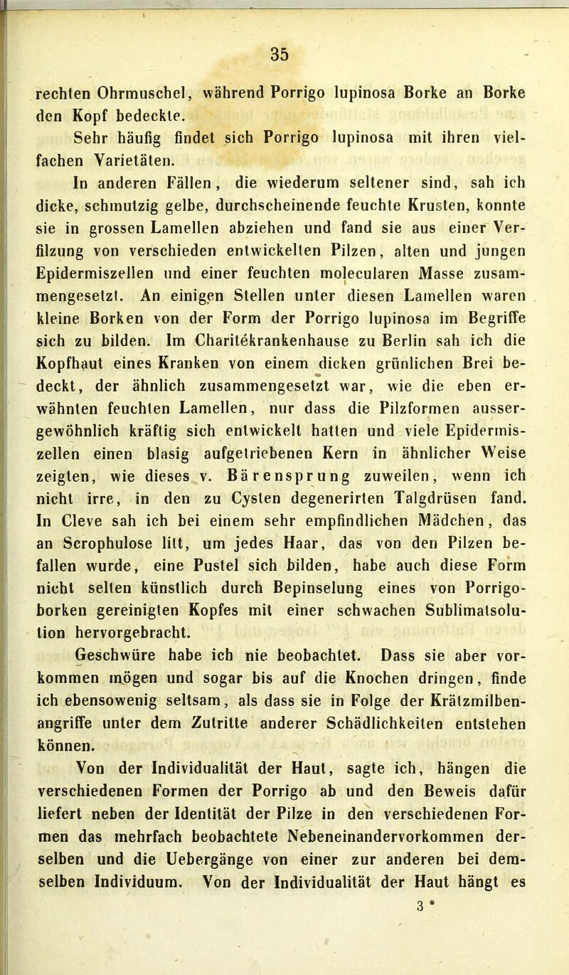 rechten Ohrmuschel, während Porrigo lupinosa Borke an Borke den Kopf bedeckte. Sehr häufig findet sich Porrigo lupinosa mit ihren viel- fachen Yarietäten. In anderen Fällen, die wiederum seltener sind, sah ich dicke, schmutzig gelbe, durchscheinende feuchte Krusten, konnte sie in grossen Lamellen abziehen und fand sie aus einer Ver- filzung von verschieden entwickelten Pilzen, alten und jungen Epidermiszellen und einer feuchten molecularen Masse zusam- mengesetzt. An einigen Stellen unter diesen Lamellen waren kleine Borken von der Form der Porrigo lupinosa im Begriffe sich zu bilden. Im Charitekrankenhause zu Berlin sah ich die Kopfhaut eines Kranken von einem dicken grünlichen Brei be- deckt, der ähnlich zusammengesetzt war, wie die eben er- wähnten feuchten Lamellen, nur dass die Pilzformen ausser- gewöhnlich kräftig sich entwickelt hatten und viele Epidermis- zellen einen blasig aufgetriebenen Kern in ähnlicher Weise zeigten, wie dieses v. Bärensprung zuweilen, wenn ich nicht irre, in den zu Cysten degenerirten Talgdrüsen fand. In Cleve sah ich bei einem sehr empfindlichen Mädchen, das an Scrophulose litt, um jedes Haar, das von den Pilzen be- fallen wurde, eine Pustel sich bilden, habe auch diese Form nicht selten künstlich durch Bepinselung eines von Porrigo- borken gereinigten Kopfes mit einer schwachen Sublimatsolu- tion hervorgebracht. Geschwüre habe ich nie beobachtet. Dass sie aber Vor- kommen mögen und sogar bis auf die Knochen dringen, finde ich ebensowenig seltsam, als dass sie in Folge der Krätzmilben- angriffe unter dem Zutritte anderer Schädlichkeiten entstehen können. Von der Individualität der Haut, sagte ich, hängen die verschiedenen Formen der Porrigo ab und den Beweis dafür liefert neben der Identität der Pilze in den verschiedenen For- men das mehrfach beobachtete Nebeneinandervorkommen der- selben und die Uebergänge von einer zur anderen bei dem- selben Individuum. Von der Individualität der Haut hängt es 3 *
