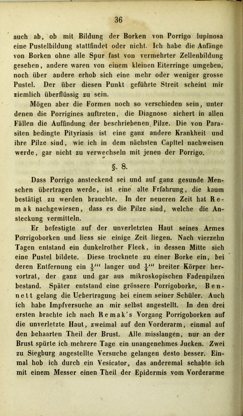 auch ab, ob mit Bildung der Borken von Porrigo lupinosa eine Pustelbildung stattfindet oder nicht. Ich habe die Anfänge von Borken ohne alle Spur fast von vermehrter Zellenbildung gesehen, andere waren von einem kleinen Eiterringe umgeben, noch über andere erhob sich eine mehr oder weniger grosse Pustel. Der über diesen Punkt geführte Streit scheint mir ziemlich überflüssig zu sein. Mögen aber die Formen noch so verschieden sein, unter denen die Porrigines auftreten, die Diagnose sichert in allen Fällen die Auffindung der beschriebenen Pilze. Die von Para- siten bedingte Pityriasis ist eine ganz andere Krankheit und ihre Pilze sind, wie ich in dem nächsten Capilel nachweisen werde, gar nicht zu verwechseln mit jenen der Porrigo. §. 8. Dass Porrigo ansteckend sei und auf ganz gesunde Men- schen übertragen werde, ist eine alte Frfahrung, die kaum bestätigt zu werden brauchte. In der neueren Zeit hat Re- in ak nachgewiesen, dass es die Pilze sind, welche die An- steckung vermitteln. Er befestigte auf der unverletzten Haut seines Armes Porrigoborken und Hess sie einige Zeit liegen. Nach vierzehn Tagen entstand ein dunkelrolher Fleck, in dessen Mitte sich eine Pustel bildete. Diese trocknete zu einer Borke ein, bei deren Entfernung ein \in langer und breiter Körper her- vortrat, der ganz und gar aus mikroskopischen Fadenpilzen bestand. Später entstand eine grössere Porrigoborke, Ben- nett gelang die Uebertragung bei einem seiner Schüler. Auch ich habe Impfversuche an mir selbst angestellt. In den drei ersten brachte ich nach Remak’s Vorgang Porrigoborken auf die unverletzte Haut, zweimal auf den Vorderarm, einmal auf den behaarten Theil der Brust. Alle misslangen, nur an der Brust spürte ich mehrere Tage ein unangenehmes Jucken. Zwei zu Siegburg angestellte Versuche gelangen desto besser. Ein- mal hob ich durch ein Vesicator, das anderemal schabte ich mit einem Messer einen Theil der Epidermis vom Vorderarme