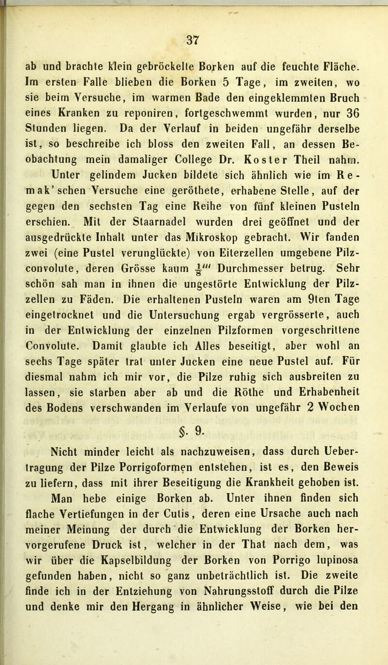 ab und brachte klein gebröckelte Borken auf die feuchte Fläche. Im ersten Falle blieben die Borken 5 Tage, im zweiten, wo sie beim Versuche, im warmen Bade den eingeklemmten Bruch eines Kranken zu reponiren, fortgeschwemmt wurden, nur 36 Stunden liegen. Da der Verlauf in beiden ungefähr derselbe ist, so beschreibe ich bloss den zweiten Fall, an dessen Be- obachtung mein damaliger College Dr. Koster Theil nahm. Unter gelindem Jucken bildete sich ähnlich wie im R e - mak’ sehen Versuche eine geröthete, erhabene Stelle, auf der gegen den sechsten Tag eine Reihe von fünf kleinen Pusteln erschien. Mit der Staarnadel wurden drei geöffnet und der ausgedrückte Inhalt unter das Mikroskop gebracht. Wir fanden zwei (eine Pustel verunglückte) von Eiterzellen umgebene Pilz- convolute, deren Grösse kaum Durchmesser betrug. Sehr schön sah man in ihnen die ungestörte Entwicklung der Pilz- zellen zu Fäden. Die erhaltenen Pusteln waren am 9ten Tage eingelrocknet und die Untersuchung ergab vergrösserte, auch in der Entwicklung der einzelnen Pilzformen vorgeschrittene Convolute. Damit glaubte ich Alles beseitigt, aber wohl an sechs Tage später trat unter Jucken eine neue Pustel auf. Für diesmal nahm ich mir vor, die Pilze ruhig sich ausbreiten zu lassen, sie starben aber ab und die Röthe und Erhabenheit des Bodens verschwanden im Verlaufe von ungefähr 2 Wochen §• 9. Nicht minder leicht als nachzuweisen, dass durch Ueber- tragung der Pilze Porrigoformen entstehen, ist es, den Beweis zu liefern, dass mit ihrer Beseitigung die Krankheit gehoben ist. Man hebe einige Borken ab. Unter ihnen finden sich flache Vertiefungen in der Cutis, deren eine Ursache auch nach meiner Meinung der durch die Entwicklung der Borken her- vorgerufene Druck ist, welcher in der That nach dem, was wir über die Kapselbildung der Borken von Porrigo lupinosa gefunden haben, nicht so ganz unbeträchtlich ist. Die zweite finde ich in der Entziehung von Nahrungsstoff durch die Pilze und denke mir den Hergang in ähnlicher Weise, wie bei den