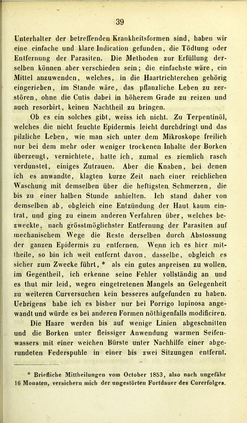 Unterhalter der betreffenden Krankheitsformen sind, haben wir eine einfache und klare Indication gefunden, die Tödlung oder Entfernung der Parasiten. Die Methoden zur Erfüllung der- selben können aber verschieden sein; die einfachste wäre, ein Mittel anzuwenden, welches, in die Haartrichterchen gehörig eingerieben, im Stande wäre, das pflanzliche Leben zu zer- stören, ohne die Cutis dabei in höherem Grade zu reizen und auch resorbirt, keinen Nachtheil zu bringen. Ob es ein solches gibt, weiss ich nicht. Zu Terpentinöl, welches die nicht feuchte Epidermis leicht durchdringt und das pilzliche Leben, wie man sich unter dem Mikroskope freilich nur bei dem mehr oder weniger trockenen Inhalte der Borken überzeugt, vernichtete, halte ich, zumal es ziemlich rasch verdunstet, einiges Zutrauen. Aber die Knaben, bei denen ich es anwandte, klagten kurze Zeit nach einer reichlichen Waschung mit demselben über die heftigsten Schmerzen, die bis zu einer halben Stunde anhielten. Ich stand daher von demselben ab, obgleich eine Entzündung der Haut kaum ein- trat, und ging zu einem anderen Verfahren über, welches be- zweckte, nach grösstmöglichster Entfernung der Parasiten auf mechanischem Wege die Reste derselben durch Abstossung der ganzen Epidermis zu entfernen. Wenn ich es hier mit- theile, so bin ich weit entfernt davon, dasselbe, obgleich es sicher zum Zwecke führt, * als ein gutes anpreisen zu wollen, im Gegentheil, ich erkenne seine Fehler vollständig an und es thul mir leid, wegen eingetretenen Mangels an Gelegenheit zu weiteren Curversuchen kein besseres aufgefunden zu haben. Uebrigens habe ich es bisher nur bei Porrigo lupinosa ange- wandt und würde es bei anderen Formen nöthigenfalls modificiren. Die Haare werden bis auf wenige Linien abgeschnilten und die Borken unter fleissiger Anwendung warmen Seifen- wassers mit einer weichen Bürste unter Nachhilfe einer abge- rundeten Federspuhle in einer bis zwei Sitzungen entfernt. * Briefliche Mittheilungen vom October 1853, also nach ungefähr 16 Monaten, versichern mich der ungestörten Fortdauer des Curerfolges.