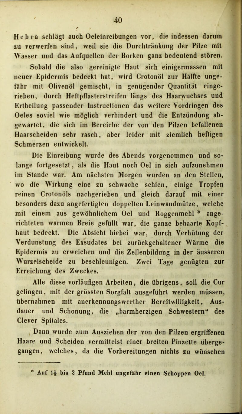 Hebra schlägt auch Oeleinreibungen vor, die indessen darum zu verwerfen sind, weil sie die Durchtränkung der Pilze mit Wasser und das Aufquellen der Borken ganz bedeutend stören. Sobald die also gereinigte Haut sich einigermassen mit neuer Epidermis bedeckt hat, wird Crotonöl zur Hälfte unge- fähr mit Olivenöl gemischt, in genügender Quantität einge- rieben, durch Heflpflasterslreifen längs des Haarwuchses und Ertheilung passender Instructionen das weitere Vordringen des Oeles soviel wie möglich verhindert und die Entzündung ab- gewartet, die sich im Bereiche der von den Pilzen befallenen Haarscheiden sehr rasch, aber leider mit ziemlich heftigen Schmerzen entwickelt. Die Einreibung wurde des Abends vorgenommen und so- lange fortgesetzt, als die Haut noch Oel in sich aufzunehmen im Stande war. Am nächsten Morgen wurden an den Stellen, wo die Wirkung eine zu schwache schien, einige Tropfen reinen Crotonöls nachgerieben und gleich darauf mit einer besonders dazu angefertigten doppelten Leinwandmütze, welche mit einem aus gewöhnlichem Oel und Roggenmehl * ange- richtelen warmen Breie gefüllt war, die ganze behaarte Kopf- haut bedeckt. Die Absicht hiebei war, durch Verhütung der Verdunstung des Exsudates bei zurückgehaltener Wärme die Epidermis zu erweichen und die Zellenbildung in der äusseren Wurzelscheide zu beschleunigen. Zwei Tage genügten zur Erreichung des Zweckes. Alle diese vorläufigen Arbeiten, die übrigens, soll die Cur gelingen, mit der grössten Sorgfalt ausgeführt werden müssen, übernahmen mit anerkennungswerlher Bereitwilligkeit, Aus- dauer und Schonung, die „barmherzigen Schwestern“ des Clever Spilales. Dann wurde zum Ausziehen der von den Pilzen ergriffenen Haare und Scheiden vermittelst einer breiten Pinzette überge- gangen, welches, da die Vorbereitungen nichts zu wünschen * Auf 1-j bis 2 Pfund Mehl ungefähr einen Schoppen Oel.
