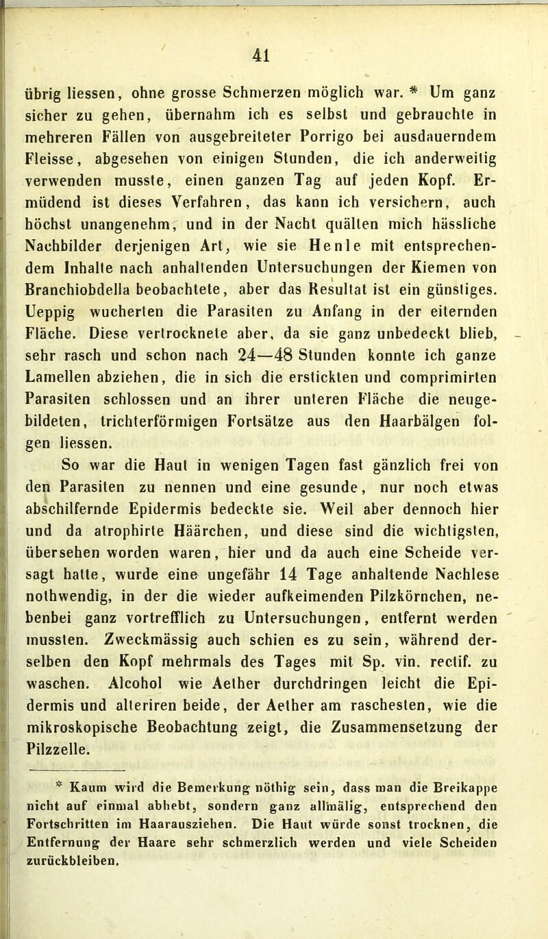 übrig Hessen, ohne grosse Schmerzen möglich war. * Um ganz sicher zu gehen, übernahm ich es selbst und gebrauchte in mehreren Fällen von ausgebreiteter Porrigo bei ausdauerndem Fleisse, abgesehen von einigen Stunden, die ich anderweitig verwenden musste, einen ganzen Tag auf jeden Kopf. Er- müdend ist dieses Verfahren, das kann ich versichern, auch höchst unangenehm, und in der Nacht quälten mich hässliche Nachbilder derjenigen Art, wie sie He nie mit entsprechen- dem Inhalte nach anhaltenden Untersuchungen der Kiemen von Branchiobdella beobachtete, aber das Resultat ist ein günstiges. Ueppig wucherten die Parasiten zu Anfang in der eiternden Fläche. Diese vertrocknete aber, da sie ganz unbedeckt blieb, sehr rasch und schon nach 24—48 Stunden konnte ich ganze Lamellen abziehen, die in sich die erstickten und comprimirten Parasiten schlossen und an ihrer unteren Fläche die neuge- bildeten, trichterförmigen Fortsätze aus den Haarbälgen fol- gen Hessen. So war die Haut in wenigen Tagen fast gänzlich frei von den Parasiten zu nennen und eine gesunde, nur noch etwas abschilfernde Epidermis bedeckte sie. Weil aber dennoch hier und da atrophirte Häärchen, und diese sind die wichtigsten, übersehen worden waren, hier und da auch eine Scheide ver- sagt hatte, wurde eine ungefähr 14 Tage anhaltende Nachlese nothwendig, in der die wieder aufkeimenden Pilzkörnchen, ne- benbei ganz vortrefflich zu Untersuchungen, entfernt werden mussten. Zweckmässig auch schien es zu sein, während der- selben den Kopf mehrmals des Tages mit Sp. vin. rectif. zu waschen. Alcohol wie Aether durchdringen leicht die Epi- dermis und alleriren beide, der Aether am raschesten, wie die mikroskopische Beobachtung zeigt, die Zusammensetzung der Pilzzelle. * Kaum wird die Bemerkung nöthig sein, dass man die Breikappe nicht auf einmal abhebt, sondern ganz all'mälig, entsprechend den Fortschritten im Haarausziehen. Die Haut würde sonst trocknen, die Entfernung der Haare sehr schmerzlich werden und viele Scheiden Zurückbleiben.