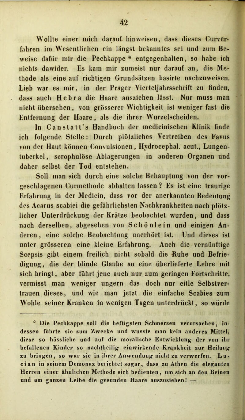 Wollte einer mich daraut hin weisen, dass dieses Curver- fahren im Wesentlichen ein längst bekanntes sei und zum Be- weise dafür mir die Pechkappe* entgegenhalten, so habe ich nichts dawider. Es kam mir zumeist nur darauf an, die Me- thode als eine auf richtigen Grundsätzen basirte nachzuweisen. Lieb war es mir, in der Prager Vierteljahrsschrift zu finden, dass auch Hebra die Haare ausziehen lässt. Nur muss man nicht übersehen, von grösserer Wichtigkeit ist weniger fast die Entfernung der Haare, als die ihrer Wurzelscheiden. In Canstatt’s Handbuch der medicinischen Klinik finde ich folgende Stelle: Durch plötzliches Vertreiben des Favus von der Haut können Convulsionen, Hydrocephal. acut., Lungen- tuberkel, scrophulöse Ablagerungen in anderen Organen und daher selbst der Tod entstehen. Soll man sich durch eine solche Behauptung von der vor- geschlagenen Curmelhode abhalten lassen ? Es ist eine traurige Erfahrung in der Medicin, dass vor der anerkannten Bedeutung des Acarus scabiei die gefährlichsten Nachkrankheiten nach plötz- licher Unterdrückung der Krätze beobachtet wurden, und dass nach derselben, abgesehen von Schönlein und einigen An- deren , eine solche Beobachtung unerhört ist. Und dieses ist unter grösseren eine kleine Erfahrung. Auch die vernünftige Scepsis gibt einem freilich nicht sobald die Buhe und Befrie- digung, die der blinde Glaube an eine überlieferte Lehre mit sich bringt, aber führt jene auch nur zum geringen Fortschritte, vermisst man weniger ungern das doch nur eitle Selbstver- trauen dieses, und wie man jetzt die einfache Scabies zum Wohle seiner Kranken in wenigen Tagen unterdrückt, so würde * Die Pechkappe soll die heftigsten Schmerzen verursachen, in- dessen führte sie zum Zwecke und wusste man kein anderes Mittel, diese so hässliche und auf die moralische Entwicklung der von ihr befallenen Kinder so nachtheilig einwirkende Krankheit zur Heilung zu bringen, so war sie in ihrer Anwendung nicht zu verwerfen. Lu- cia n in seinem Demonax berichtet sogar, dass zu Athen die eleganten Herren einer ähnlichen Methode sich bedienten, um sich an den Beinen und am ganzen Leibe die gesunden Haare auszuziehen! —