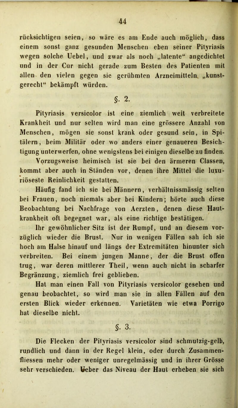 rücksichtigen seien, so wäre es am Ende auch möglich, dass einem sonst ganz gesunden Menschen eben seiner Pityriasis wegen solche Uebel, und zwar als noch „latente“ angedichtet und in der Cur nicht gerade zum Besten des Patienten mit allen den vielen gegen sie gerühmten Arzneimitteln „kunst- gerecht“ bekämpft würden. §• 2. Pityriasis versicolor ist eine ziemlich weit verbreitete Krankheit und nur selten wird man eine grössere Anzahl von Menschen, mögen sie sonst krank oder gesund sein, in Spi- tälern , beim Militär oder wo anders einer genaueren Besich- tigung unterwerfen, ohne wenigstens bei einigen dieselbe zu finden. Vorzugsweise heimisch ist sie bei den ärmeren Classen, kommt aber auch in Ständen vor, denen ihre Mittel die luxu- riöseste Reinlichkeit gestalten. Häufig fand ich sie bei Männern, verhällnissmässig selten bei Frauen, noch niemals aber bei Kindern; hörte auch diese Beobachtung bei Nachfrage von Aerzten, denen diese Haut- krankheit oft begegnet war, als eine richtige bestätigen. Ihr gewöhnlicher Sitz ist der Rumpf, und an diesem vor- züglich wieder die Brust. Nur in wenigen Fällen sah ich sie hoch am Halse hinauf und längs der Extremitäten hinunter sich verbreiten. Bei einem jungen Manne, der die Brust offen trug, war deren mittlerer Theil, wenn auch nicht in scharfer Begränzung, ziemlich frei geblieben. Hat man einen Fall von Pityriasis versicolor gesehen und genau beobachtet, so wird man sie in allen Fällen auf den ersten Blick wieder erkennen. Varietäten wie etwa Porrigo hat dieselbe nicht. §• 3. Die Flecken der Pityriasis versicolor sind schmutzig-gelb, rundlich und dann in der Regel klein, oder durch Zusammen- fliessen mehr oder weniger unregelmässig und in ihrer Grösse sehr verschieden. Weber das Niveau der Haut erheben sie sich