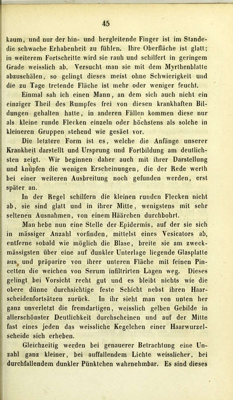 kaum, und nur der hin- und hergleitende Finger ist im Stande- die schwache Erhabenheit zu fühlen. Ihre Oberfläche ist glatt; in weiterem Fortschritte wird sie rauh und schilfert in geringem Grade weisslich ab. Versucht man sie mit dem Myrthenblatte abzuschälen, so gelingt dieses meist ohne Schwierigkeit und die zu Tage tretende Fläche ist mehr oder weniger feucht. Einmal sah ich einen Mann, an dem sich auch nicht ein einziger Theil des Rumpfes frei von diesen krankhaften Bil- dungen gehalten hatte, in anderen Fällen kommen diese nur als kleine runde Flecken einzeln oder höchstens als solche in kleineren Gruppen stehend wie gesäet vor. Die letztere Form ist es, welche die Anfänge unserer Krankheit darstellt und Ursprung und Fortbildung am deutlich- sten zeigt. Wir beginnen daher auch mit ihrer Darstellung und knüpfen die wenigen Erscheinungen, die der Rede werth bei einer weiteren Ausbreitung noch gefunden werden, erst später an. In der Regel schilfern die kleinen runden Flecken nicht ab, sie sind glatt und in ihrer Mitte, wenigstens mit sehr - seltenen Ausnahmen, von einem Häärchen durchbohrt. Man hebe nun eine Stelle der Epidermis, auf der sie sich 1 in mässiger Anzahl vorfinden, mittelst eines Yesicators ab, entferne sobald wie möglich die Blase, breite sie am zweck- mässigsten über eine auf dunkler Unterlage liegende Glasplatte cetten die weichen von Serum infiltrirten Lagen weg. Dieses gelingt bei Vorsicht recht gut und es bleibt nichts wie die obere dünne durchsichtige feste Schicht nebst ihren Haar- scheidenfortsätzen zurück. In ihr sieht man von unten her ganz unverletzt die fremdartigen, weisslich gelben Gebilde in allerschönster Deutlichkeit durchscheinen und auf der Mitte fast eines jeden das weissliche Kegelchen einer Haarwurzel- scheide sich erheben. Gleichzeitig werden bei genauerer Betrachtung eine Un- zahl ganz kleiner, bei auffallendem Lichte weisslicher, bei durchfallendem dunkler Pünktchen wahrnehmbar. Es sind dieses