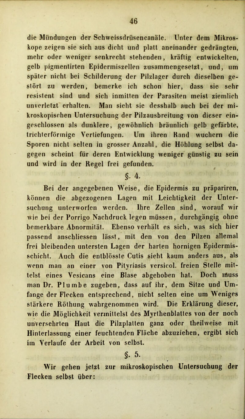 die Mündungen der Schweissdrüsencanäle. Unter dem Mikros- kope zeigen sie sich aus dicht und platt aneinander gedrängten, mehr oder weniger senkrecht stehenden, kräftig entwickelten, gelb pigmentirten Epidermiszellen zusammengesetzt, und, um später nicht bei Schilderung der Pilzlager durch dieselben ge- stört zu werden, bemerke ich schon hier, dass sie sehr resistent sind und sich inmitten der Parasiten meist ziemlich unverletzt erhalten. Man sieht sie desshalb auch bei der mi- kroskopischen Untersuchung der Pilzausbreitung von dieser ein- geschlossen als dunklere, gewöhnlich bräunlich gelb gefärbte, trichterförmige Vertiefungen. Um ihren Rand wuchern die Sporen nicht selten in grosser Anzahl, die Höhlung selbst da- gegen scheint für deren Entwicklung weniger günstig zu sein und wird in der Regel frei gefunden. §• 4. Bei der angegebenen Weise, die Epidermis zu präpariren, können die abgezogenen Lagen mit Leichtigkeit der Unter- suchung unterworfen werden. Ihre Zellen sind, worauf wir wie bei der Porrigo Nachdruck legen müssen, durchgängig ohne bemerkbare Abnormität. Ebenso verhält es sich, was sich hier passend anschliessen lässt, mit den von den Pilzen allemal frei bleibenden untersten Lagen der harten hornigen Epidermis- schicht. Auch die entblösste Cutis sieht kaum anders aus, als wenn man an einer von Pityriasis versicol. freien Stelle mit- telst eines Vesicans eine Blase abgehoben hat. Doch muss man Dr. Plumbe zugeben, dass auf ihr, dem Sitze und Um- fange der Flecken entsprechend, nicht selten eine um Weniges stärkere Röthung wahrgenommen wird. Die Erklärung dieser, wie die Möglichkeit vermittelst des Myrlhenblatles von der noch unversehrten Haut die Pilzplatten ganz oder theilweise mit Hinterlassung einer feuchtenden Fläche abzuziehen, ergibt sich im Verlaufe der Arbeit von selbst. $• 5. Wir gehen jetzt zur mikroskopischen Untersuchung der Flecken selbst über: