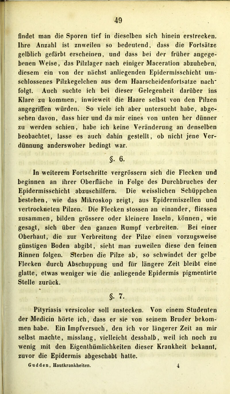 findet man die Sporen tief in dieselben sieh hinein erstrecken. Ihre Anzahl ist znweilen so bedeutend, dass die Fortsätze gelblich gefärbt erscheinen, und dass bei der früher angege- benen Weise, das Pilzlager nach einiger Maceration abzuheben, diesem ein von der nächst anliegenden Epidermisschicht um- schlossenes Pilzkegelchen aus dem Haarscheidenfortsatze nach* folgt. Auch suchte ich bei dieser Gelegenheit darüber ins Klare zu kommen, inwieweit die Haare selbst von den Pilzen angegriffen würden. So viele ich aber untersucht habe, abge- sehen davon, dass hier und da mir eines von unten her dünner zu werden schien, habe ich keine Veränderung an denselben beobachtet, lasse es auch dahin gestellt, ob nicht jene Ver- dünnung anderswoher bedingt war. $■ 6. In weiterem Fortschritte vergrössern sich die Flecken und beginnen an ihrer Oberfläche in Folge des Durchbruches der Epidermisschicht abzuschilfern. Die weisslichen Schüppchen bestehen, wie das Mikroskop zeigt, aus Epidermiszellen und vertrockneten Pilzen. Die Flecken stossen an einander, fliessen zusammen, bilden grössere oder kleinere Inseln, können, wie gesagt, sich über den ganzen Rumpf verbreiten. Bei einer Oberhaut, die zur Verbreitung der Pilze einen vorzugsweise günstigen Boden abgibt, sieht man zuweilen diese den feinen Rinnen folgen. Sterben die Pilze ab, so schwindet der gelbe Flecken durch Abschuppung und für längere Zeit bleibt eine glatte, etwas weniger wie die anliegende Epidermis pigmentirte Stelle zurück. §. 7. Pityriasis versicolor soll anstecken. Von einem Studenten der Medicin hörte ich, dass er sie von seinem Bruder bekom- men habe. Ein Impfversuch, den ich vor längerer Zeit an mir selbst machte, misslang, vielleicht desshalb, weil ich noch zu wenig mit den Eigentümlichkeiten dieser Krankheit bekannt, zuvor die Epidermis abgeschabt hatte. Gudden, Hautkrankheiten. 4