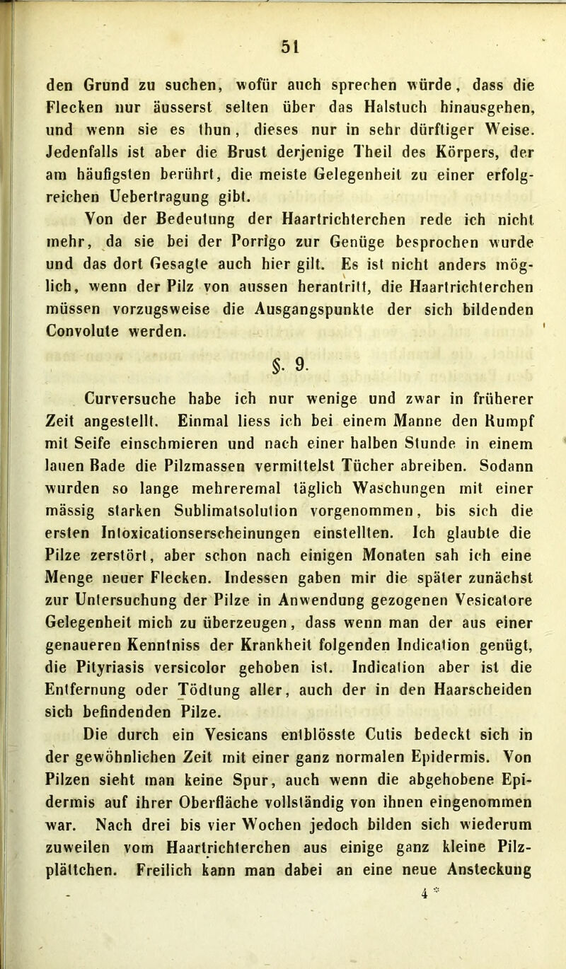 5t den Grund zu suchen, wofür auch sprechen würde, dass die Flecken nur äusserst selten über das Halstuch hinausgehen, und wenn sie es thun, dieses nur in sehr dürftiger Weise. Jedenfalls ist aber die Brust derjenige Theil des Körpers, der am häufigsten berührt, die meiste Gelegenheit zu einer erfolg- reichen Uebertragung gibt. Von der Bedeutung der Haartrichterchen rede ich nicht mehr, da sie bei der Porrigo zur Genüge besprochen wurde und das dort Gesagte auch hier gilt. Es ist nicht anders mög- lich, wenn der Pilz von aussen herantritt, die Haartrichterchen müssen vorzugsweise die Ausgangspunkte der sich bildenden Convolute werden. §• 9. Curversuche habe ich nur wenige und zwar in früherer Zeit angestellt. Einmal liess ich bei einem Manne den Kumpf mit Seife einschmieren und nach einer halben Stunde in einem lauen Bade die Pilzmassen vermittelst Tücher abreiben. Sodann wurden so lange mehrereinal täglich Waschungen mit einer mässig starken Sublimatsolution vorgenommen, bis sich die ersten Intoxicationserscheinungen einstelllen. Ich glaubte die Pilze zerstört, aber schon nach einigen Monaten sah ich eine Menge neuer Flecken. Indessen gaben mir die später zunächst zur Untersuchung der Pilze in Anwendung gezogenen Vesicatore Gelegenheit mich zu überzeugen, dass wenn man der aus einer genaueren Kenntniss der Krankheit folgenden Indicalion genügt, die Pityriasis versicolor gehoben ist. Indication aber ist die Entfernung oder Tödtung aller, auch der in den Haarscheiden sich befindenden Pilze. Die durch ein Vesicans entblösste Cutis bedeckt sich in der gewöhnlichen Zeit mit einer ganz normalen Epidermis. Von Pilzen sieht man keine Spur, auch wenn die abgehobene Epi- dermis auf ihrer Oberfläche vollständig von ihnen eingenommen war. Nach drei bis vier Wochen jedoch bilden sich wiederum zuweilen vom Haartrichterchen aus einige ganz kleine Pilz- plättchen. Freilich kann man dabei an eine neue Ansteckung 4 *