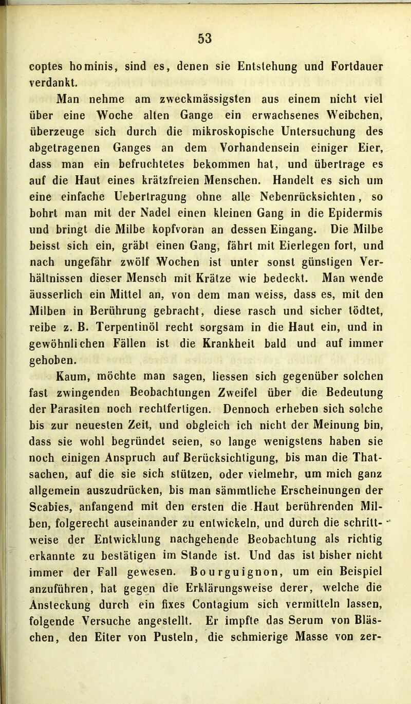 coptes hominis, sind es, denen sie Entstehung und Fortdauer verdankt. Man nehme am zweckmässigsten aus einem nicht viel über eine Woche alten Gange ein erwachsenes Weibchen, überzeuge sich durch die mikroskopische Untersuchung des abgetragenen Ganges an dem Vorhandensein einiger Eier, dass man ein befruchtetes bekommen hat, und übertrage es auf die Haut eines krätzfreien Menschen. Handelt es sich um eine einfache Uebertragung ohne alle Nebenrücksichten, so bohrt man mit der Nadel einen kleinen Gang in die Epidermis und bringt die Milbe kopfvoran an dessen Eingang. Die Milbe beisst sich ein, gräbt einen Gang, fährt mit Eierlegen fort, und nach ungefähr zwölf Wochen ist unter sonst günstigen Ver- hältnissen dieser Mensch mit Krätze wie bedeckt. Man wende äusserlich ein Mittel an, von dem man weiss, dass es, mit den Milben in Berührung gebracht, diese rasch und sicher tödtet, reibe z. B. Terpentinöl recht sorgsam in die Haut ein, und in gewöhnlichen Fällen ist die Krankheit bald und auf immer gehoben. Kaum, möchte man sagen, Hessen sich gegenüber solchen fast zwingenden Beobachtungen Zweifel über die Bedeutung der Parasiten noch rechtfertigen. Dennoch erheben sich solche bis zur neuesten Zeit, und obgleich ich nicht der Meinung bin, dass sie wohl begründet seien, so lange wenigstens haben sie noch einigen Anspruch auf Berücksichtigung, bis man die That- sachen, auf die sie sich stützen, oder vielmehr, um mich ganz allgemein auszudrücken, bis man sämmtliche Erscheinungen der Scabies, anfangend mit den ersten die Haut berührenden Mil- ben, folgerecht auseinander zu entwickeln, und durch die schritt- “ weise der Entwicklung nachgehende Beobachtung als richtig erkannte zu bestätigen im Stande ist. Und das ist bisher nicht immer der Fall gewesen. Bourguignon, um ein Beispiel anzuführen, hat gegen die Erklärungsweise derer, welche die Ansteckung durch ein fixes Contagium sich vermitteln lassen, folgende Versuche angestellt. Er impfte das Serum von Bläs- chen, den Eiter von Pusteln, die schmierige Masse von zer-