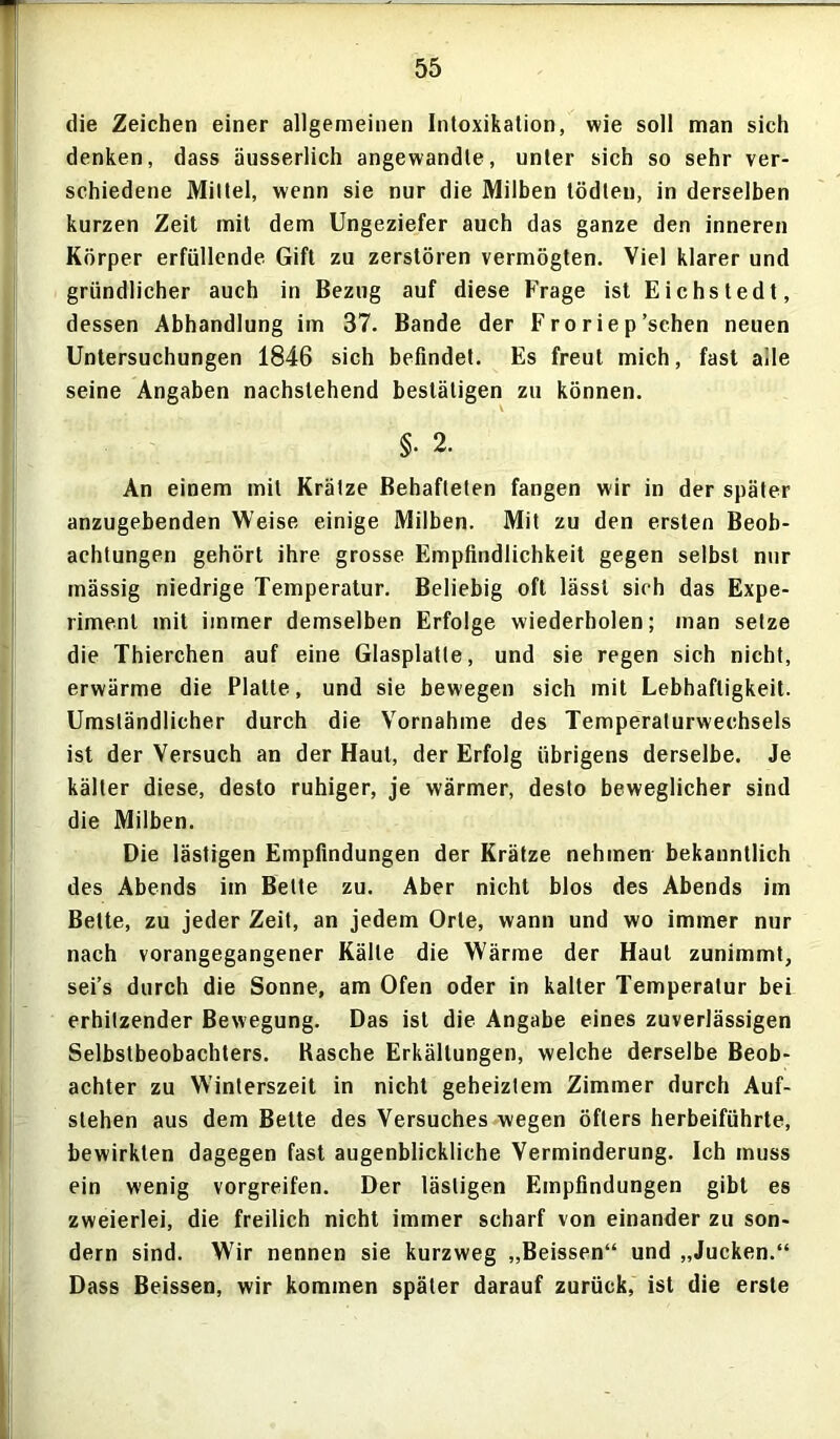 die Zeichen einer allgemeinen Intoxikation, wie soll man sich denken, dass äusserlich angewandte, unter sich so sehr ver- schiedene Mittel, wenn sie nur die Milben tödlen, in derselben kurzen Zeit mit dem Ungeziefer auch das ganze den inneren Körper erfüllende. Gift zu zerstören vermögten. Viel klarer und gründlicher auch in Bezug auf diese Frage ist Eichstedt, dessen Abhandlung im 37. Bande der F ro rie p'sehen neuen Untersuchungen 1846 sich befindet. Es freut mich, fast alle seine Angaben nachstehend bestätigen zu können. §• 2. An einem mit Krätze Behafteten fangen wir in der später anzugebenden Weise einige Milben. Mit zu den ersten Beob- achtungen gehört ihre grosse Empfindlichkeit gegen selbst nur mässig niedrige Temperatur. Beliebig oft lässt sich das Expe- riment mit immer demselben Erfolge wiederholen; man setze die Thierchen auf eine Glasplatte, und sie regen sich nicht, erwärme die Platte, und sie bewegen sich mit Lebhaftigkeit. Umständlicher durch die Vornahme des Temperaturwechsels ist der Versuch an der Haut, der Erfolg übrigens derselbe. Je kälter diese, desto ruhiger, je wärmer, desto beweglicher sind die Milben. Die lästigen Empfindungen der Krätze nehmen bekanntlich des Abends im Bette zu. Aber nicht blos des Abends im Bette, zu jeder Zeit, an jedem Orte, wann und wo immer nur nach vorangegangener Kälte die Wärme der Haut zunimmt, sei’s durch die Sonne, am Ofen oder in kalter Temperatur bei erhitzender Bewegung. Das ist die Angabe eines zuverlässigen Selbstbeobachters. Kasche Erkältungen, welche derselbe Beob- achter zu Winterszeit in nicht geheiztem Zimmer durch Auf- stehen aus dem Belte des Versuches wegen öfters herbeiführte, bewirkten dagegen fast augenblickliche Verminderung. Ich muss ein wenig vorgreifen. Der lästigen Empfindungen gibt es zweierlei, die freilich nicht immer scharf von einander zu son- dern sind. Wir nennen sie kurzweg „Beissen“ und „Jucken.“ Dass Beissen, wir kommen später darauf zurück, ist die erste