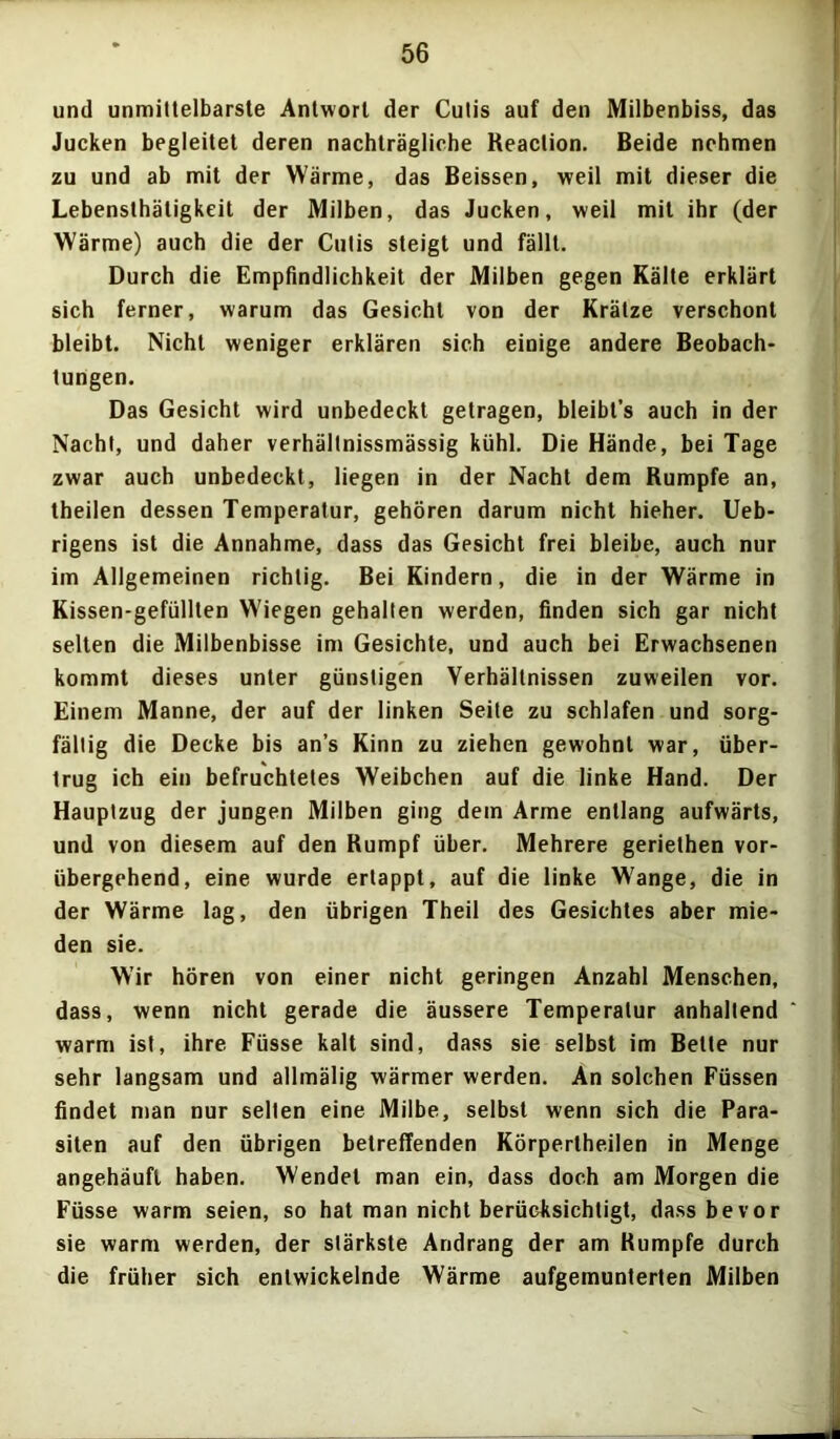 und unmittelbarste Antwort der Cutis auf den Milbenbiss, das Jucken begleitet deren nachträgliche Reaction. Beide nehmen zu und ab mit der Wärme, das Beissen, weil mit dieser die Lebensthätigkeit der Milben, das Jucken, weil mit ihr (der Wärme) auch die der Cutis steigt und fällt. Durch die Empfindlichkeit der Milben gegen Kälte erklärt sich ferner, warum das Gesicht von der Krätze verschont bleibt. Nicht weniger erklären sich einige andere Beobach- tungen. Das Gesicht wird unbedeckt getragen, bleibt’s auch in der Nacht, und daher verhältnissmässig kühl. Die Hände, bei Tage zwar auch unbedeckt, liegen in der Nacht dem Rumpfe an, theilen dessen Temperatur, gehören darum nicht hieher. Ueb- rigens ist die Annahme, dass das Gesicht frei bleibe, auch nur im Allgemeinen richtig. Bei Kindern, die in der Wärme in Kissen-gefüllten Wiegen gehalten werden, finden sich gar nicht selten die Milbenbisse im Gesichte, und auch bei Erwachsenen kommt dieses unter günstigen Verhältnissen zuweilen vor. Einem Manne, der auf der linken Seite zu schlafen und sorg- fältig die Decke bis an’s Kinn zu ziehen gewohnt war, über- trug ich ein befruchtetes Weibchen auf die linke Hand. Der Hauptzug der jungen Milben ging dem Arme entlang aufwärts, und von diesem auf den Rumpf über. Mehrere geriethen vor- übergehend, eine wurde ertappt, auf die linke Wange, die in der Wärme lag, den übrigen Theil des Gesichtes aber mie- den sie. Wir hören von einer nicht geringen Anzahl Menschen, dass, wenn nicht gerade die äussere Temperatur anhaltend warm ist, ihre Füsse kalt sind, dass sie selbst im Bette nur sehr langsam und allmälig wärmer werden. An solchen Füssen findet man nur selten eine Milbe, selbst wenn sich die Para- siten auf den übrigen betreffenden Körpertheilen in Menge angehäufl haben. Wendet man ein, dass doch am Morgen die Füsse warm seien, so hat man nicht berücksichtigt, dass bevor sie warm werden, der stärkste Andrang der am Rumpfe durch die früher sich entwickelnde Wärme aufgemunterten Milben
