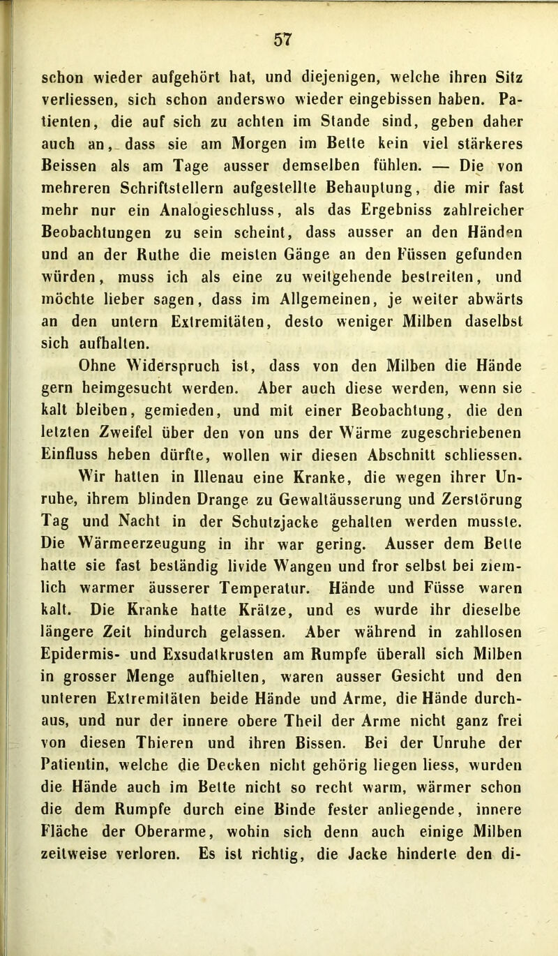 schon wieder aufgehört hat, und diejenigen, welche ihren Sitz verliessen, sich schon anderswo wieder eingebissen haben. Pa- tienten, die auf sich zu achten im Stande sind, geben daher auch an, dass sie am Morgen im Bette kein viel stärkeres Beissen als am Tage ausser demselben fühlen. — Die von mehreren Schriftstellern aufgestellte Behauptung, die mir fast mehr nur ein Analogieschluss, als das Ergebniss zahlreicher Beobachtungen zu sein scheint, dass ausser an den Händen und an der Ruthe die meisten Gänge an den Füssen gefunden würden, muss ich als eine zu weitgehende bestreiten, und möchte lieber sagen, dass im Allgemeinen, je weiter abwärts an den untern Extremitäten, desto weniger Milben daselbst sich aufhallen. Ohne Widerspruch ist, dass von den Milben die Hände gern heimgesucht werden. Aber auch diese werden, wenn sie kalt bleiben, gemieden, und mit einer Beobachtung, die den letzten Zweifel über den von uns der Wärme zugeschriebenen Einfluss heben dürfte, wollen wir diesen Abschnitt schliessen. Wir hatten in Illenau eine Kranke, die wegen ihrer Un- ruhe, ihrem blinden Drange zu Gewaltäusserung und Zerstörung Tag und Nacht in der Schutzjacke gehalten werden musste. Die Wärmeerzeugung in ihr war gering. Ausser dem Belle hatte sie fast beständig livide Wangen und fror selbst bei ziem- lich warmer äusserer Temperatur. Hände und Füsse waren kalt. Die Kranke hatte Krätze, und es wurde ihr dieselbe längere Zeit hindurch gelassen. Aber während in zahllosen Epidermis- und Exsudatkrusten am Rumpfe überall sich Milben in grosser Menge aufhiellen, waren ausser Gesicht und den unteren Extremitäten beide Hände und Arme, die Hände durch- aus, und nur der innere obere Theil der Arme nicht ganz frei von diesen Thieren und ihren Bissen. Bei der Unruhe der Patientin, welche die Decken nicht gehörig liegen liess, wurden die Hände auch im Belte nicht so recht warm, wärmer schon die dem Rumpfe durch eine Binde fester anliegende, innere Fläche der Oberarme, wohin sich denn auch einige Milben zeitweise verloren. Es ist richtig, die Jacke hinderte den di-