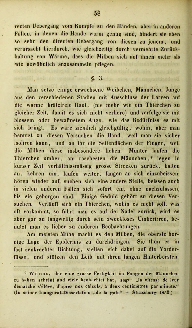 reden Uebergang vom Rumpfe zu den Händen, aber in anderen Fällen, in denen die Hände warm genug sind, hindert sie eben so sehr den directen Uebergang von diesen zu jenem, und verursacht hierdurch, wie gleichzeitig durch vermehrte Zurück- haltung von Wärme, dass die Milben sich auf ihnen mehr als wie gewöhnlich anzusammeln pflegen. §• 3. Man setze einige erwachsene Weibchen, Männchen, Junge aus den verschiedenen Stadien mit Ausschluss der Larven auf die warme krätzfreie Haut, (nie mehr wie ein Thierchen zu gleicher Zeit, damit es sich nicht verliere) und verfolge sie mit blossem oder bewaffnetem Auge, wie das Bedürfniss es mit sich bringt. Es wäre ziemlich gleichgültig, wohin, aber man benutzt zu diesen Versuchen die Hand, weil man sie sicher isoliren kann, und an ihr die Seitenflächen der Finger, weil die Milben diese insbesondere lieben. Munter laufen die Thierchen umher, am raschesten die Männchen,* legen in kurzer Zeit verhällnissmässig grosse Strecken zurück, halten an, kehren um, laufen weiter, fangen an sich einzubeissen, hören wieder auf, suchen sich eine andere Stelle, beissen auch in vielen anderen Fällen sich sofort ein, ohne nachzulassen, bis sie geborgen sind. Einige Geduld gehört zu diesen Ver- suchen. Verläuft sich ein Thierchen, wohin es nicht soll, was oft vorkommt, so führt man es auf der Nadel zurück, wird es aber gar zu langweilig durch sein zweckloses Umherirren, be- nutzt man es lieber zu anderen Beobachtungen. Am meisten Mühe macht es den Milben, die oberste hor- nige Lage der Epidermis zu durchdringen. Sie thun es in fast senkrechter Richtung, stellen sich dabei auf die Vorder- füsse, und stützen den Leib mit ihren langen Hinterborsten. * Worms, der eine grosse Fertigkeit i'm Fangen der Männchen zu haben scheint und viele beobachtet hat, sagt: „la vitesse de leur demarche s’elfeve, d’apr&s nos calculs, ä deux centinifetres par minute.“ (In seiner Inaugural-Dissertation „de la gale“ — Strassburg 1852.)